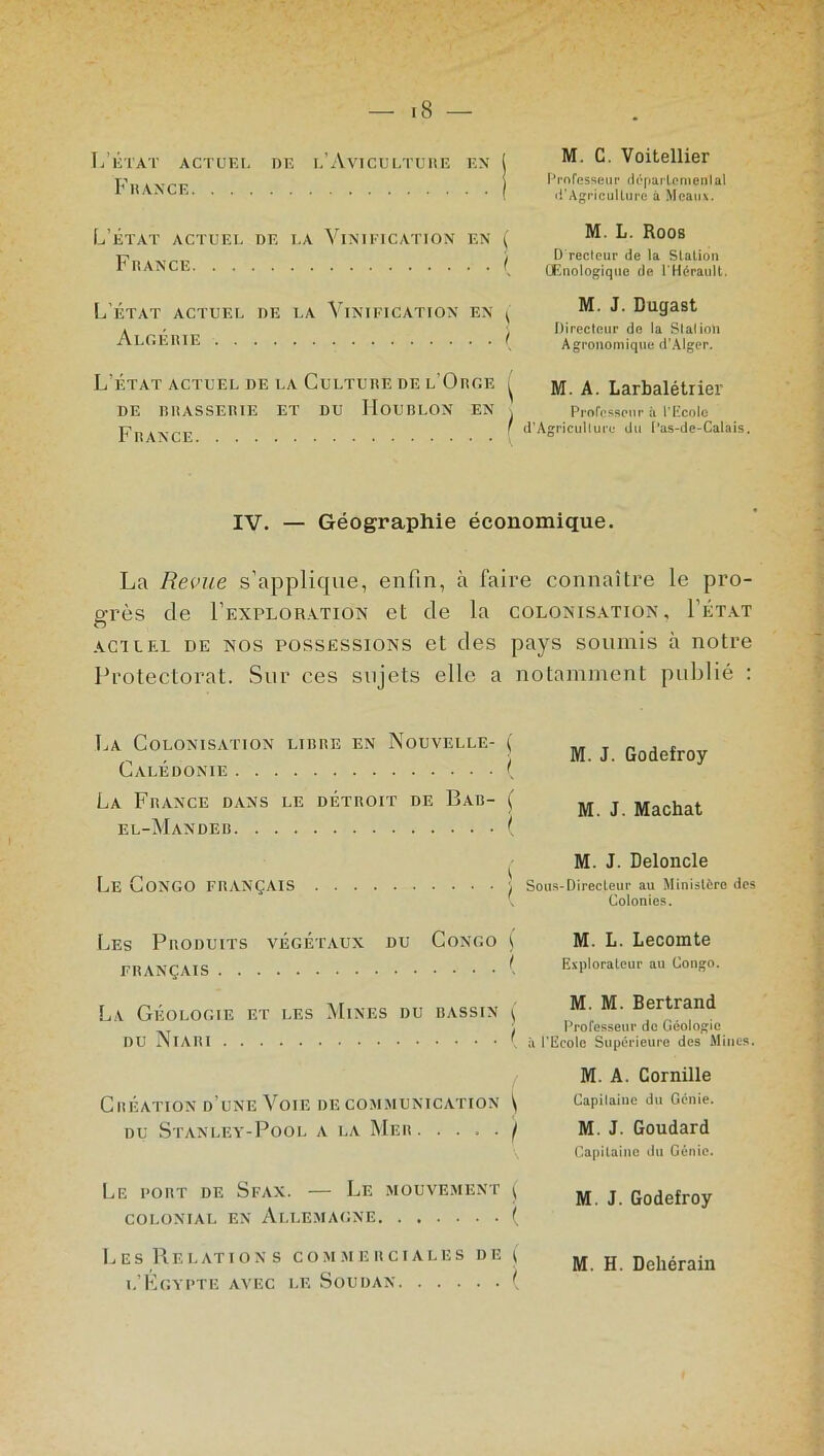 L’état actuel de l’Aviculture en France M. C. Voitellier Professeur départemental d'Agriculture à Meaux. L’état actuel de la Vinification en France ( I M. L. Roos D recteur de la Station Œnologique de l'Hérault. L’état actuel de la Vinification en Algérie i M. J. Dugast Directeur de la Station Agronomique d’Alger. L’état actuel de la Culture de l’Orge ^ DE BRASSERIE ET DU HOUBLON EN , France M. A. Larbalétrier Professeur à l’Ecole d’Agriculture du Pas-de-Calais. IV. — Géographie économique. La Revue s’applique, enfin, à faire connaître le pro- grès de Pexploration et de la colonisation, Fétat achel de nos possessions et des pays soumis à notre Protectorat. Sur ces sujets elle a notamment publié : La Colonisation libre en Nouvelle- ( Calédonie ( La France dans le détroit de Bar- [ el-Mandeb ( Le Congo français } Les Produits végétaux du Congo f français ( La Géologie et les Mines du bassin j DU Niari ( Création d’une Voie de communication i du Stanley-Pool a la Mer . .... j Le port de Sfax. — Le mouvement £ colonial en Allemagne ( Les Relations commerciales de ( l’Égypte avec le Soudan ( M. J. Godefroy M. J. Mâchât M. J. Deloncle Sous-Directeur au Ministère des Colonies. M. L. Lecomte Explorateur au Congo. M. M. Bertrand Professeur de Géologie à l'Ecole Supérieure des Mines. M. A. Cornille Capilaiue du Génie. M. J. Goudard Capitaine du Génie. M. J. Godefroy M. H. Dehérain