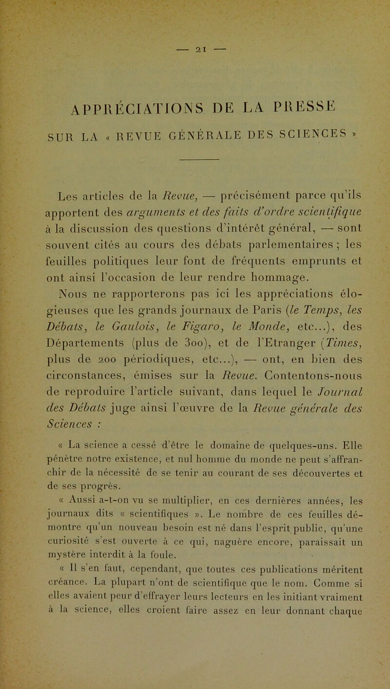 APPRÉCIATION S DE LA PRESSE SUR LA « REVUE GÉNÉRALE DES SCIENCES » Les articles de la Revue, — précisément parce qu'ils apportent des arguments et des faits d’ordre scientifique à la discussion des questions d’intérêt général, — sont souvent cités au cours des débats parlementaires ; les feuilles politiques leur font de fréquents emprunts et ont ainsi l’occasion de leur rendre hommage. Nous ne rapporterons pas ici les appréciations élo- gieuses que les grands journaux de Paris (le Temps, les Débats, le Gaulois, le Figaro, le Monde, etc...), des Départements (plus de 3oo), et de l’Etranger (Times, plus de 200 périodiques, etc...), — ont, en bien des circonstances, émises sur la Revue. Contentons-nous de reproduire l’article suivant, dans lequel le Journal des Débats juge ainsi l’œuvre de la Revue générale des Sciences : « La science a cessé d’être le domaine de quelques-uns. Elle pénètre notre existence, et nul homme du monde ne peut s’affran- chir de la nécessité de se tenir au courant de ses découvertes et de ses progrès. « Aussi a-t-on vu se multiplier, en ces dernières années, les journaux dits « scientifiques ». Le nombre de ces feuilles dé- montre qu’un nouveau besoin est né dans l’esprit public, qu’une curiosité s’est ouverte à ce qui, naguère encore, paraissait un mystère interdit à la foule. « Il s’en faut, cependant, que toutes ces publications méritent créance. La plupart n’ont de scientifique que le nom. Comme si elles avaient peur d’effrayer leurs lecteurs en les initiant vraiment à la science, elles croient faire assez en leur donnant chaque
