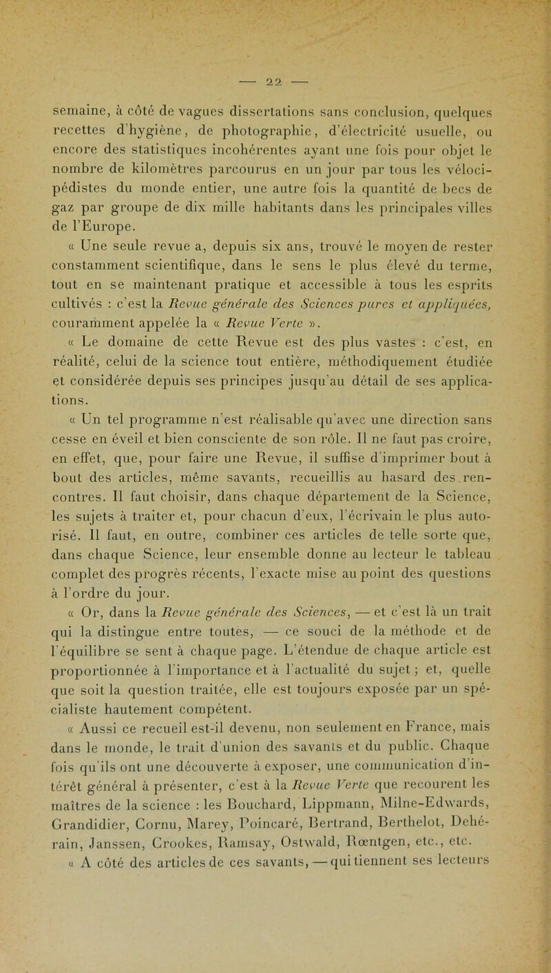 semaine, à côté de vagues dissertations sans conclusion, quelques recettes d hygiène, de photographie, d’électricité usuelle, ou encore des statistiques incohérentes ayant une fois pour objet le nombre de kilomètres parcourus en un jour par tous les véloci- pédistes du monde entier, une autre fois la quantité de becs de gaz par groupe de dix mille habitants dans les principales villes de l’Europe. « Une seule revue a, depuis six ans, trouvé le moyen de rester constamment scientifique, dans le sens le plus élevé du terme, tout en se maintenant pratique et accessible à tous les esprits cultivés : c’est la Revue générale des Sciences pures et appliquées, couramment appelée la « Revue Verte ». « Le domaine de cette Revue est des plus vastes : c’est, en réalité, celui de la science tout entière, méthodiquement étudiée et considérée depuis ses principes jusqu’au détail de ses applica- tions. « Un tel programme n'est réalisable qu’avec une direction sans cesse en éveil et bien consciente de son rôle. Il ne faut pas croire, en effet, que, pour faire une Revue, il suffise d’imprimer bout à bout des articles, même savants, recueillis au hasard des ren- contres. 11 faut choisir, dans chaque département de la Science, les sujets à traiter et, pour chacun d’eux, l’écrivain le plus auto- risé. Il faut, en outre, combiner ces articles de telle sorte que, dans chaque Science, leur ensemble donne au lecteur le tableau complet des progrès récents, l exacte mise au point des questions à l’ordre du jour. « Or, dans la Revue générale des Sciences, — et c’est là un trait qui la distingue entre toutes, — ce souci de la méthode et de l'équilibre se sent à chaque page. L'étendue de chaque article est proportionnée à l’importance et à l’actualité du sujet ; et, quelle que soit la question traitée, elle est toujours exposée par un spé- cialiste hautement compétent. « Aussi ce recueil est-il devenu, non seulement en France, mais dans le monde, le trait d’union des savants et du public. Chaque fois qu ils ont une découverte à exposer, une communication d in- térêt général à présenter, c'est à la Revue Verte que recourent les maîtres de la science : les Bouchard, Lippmann, Milne-Edwards, Grandidier, Cornu, Marey, Poincaré, Bertrand, Berthelot, Dché- rain, Janssen, Crookes, llarasay, Ostwald, Rœntgen, etc., etc. u A côté des articles de ces savants, — qui tiennent ses lecteurs