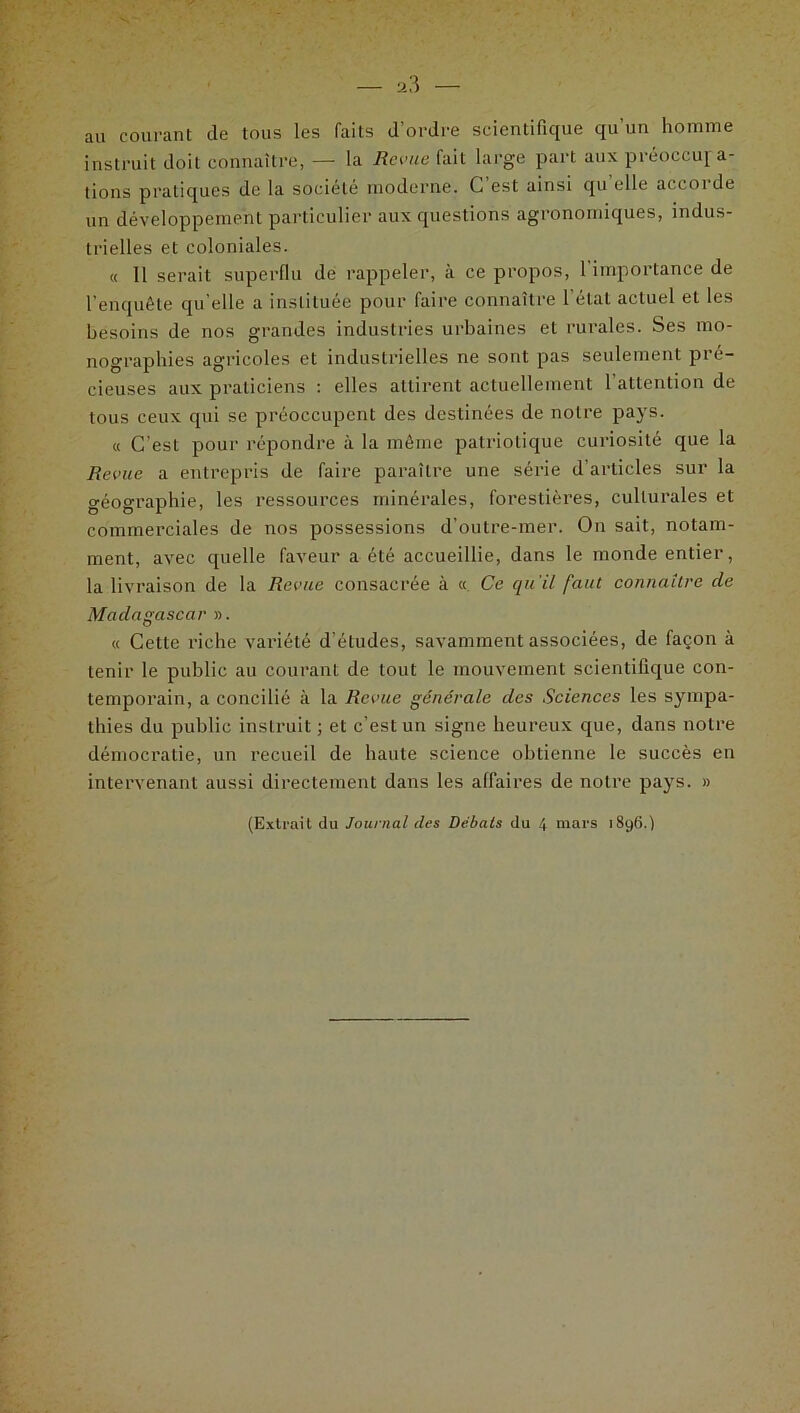 au courant (le tous les faits d'ordre scientifique qu’un homme instruit doit connaître, — la Revue fait large part aux préoccupa- tions pratiques de la société moderne. C est ainsi qu elle accoi de un développement particulier aux questions agronomiques, indus- trielles et coloniales. « 11 serait superflu de rappeler, à ce propos, 1 importance de l’enquête qu elle a instituée pour faire connaître l’état actuel et les besoins de nos grandes industries urbaines et rurales. Ses mo- nographies agricoles et industrielles ne sont pas seulement pré- cieuses aux praticiens : elles attirent actuellement l’attention de tous ceux qui se préoccupent des destinées de notre pays. « C’est pour répondre à la même patriotique curiosité que la Revue a entrepris de faire paraître une série d’articles sur la géographie, les ressources minérales, forestières, culturales et commerciales de nos possessions d’outre-mer. On sait, notam- ment, avec quelle faveur a été accueillie, dans le monde entier, la livraison de la Revue consacrée à « Ce qu'il faut connaître de Madagascar ». « Cette riche variété d’études, savamment associées, de façon à tenir le public au courant de tout le mouvement scientifique con- temporain, a concilié à la Revue générale des Sciences les sympa- thies du public instruit ; et c’est un signe heureux que, dans notre démocratie, un recueil de haute science obtienne le succès en intervenant aussi directement dans les affaires de notre pays. »