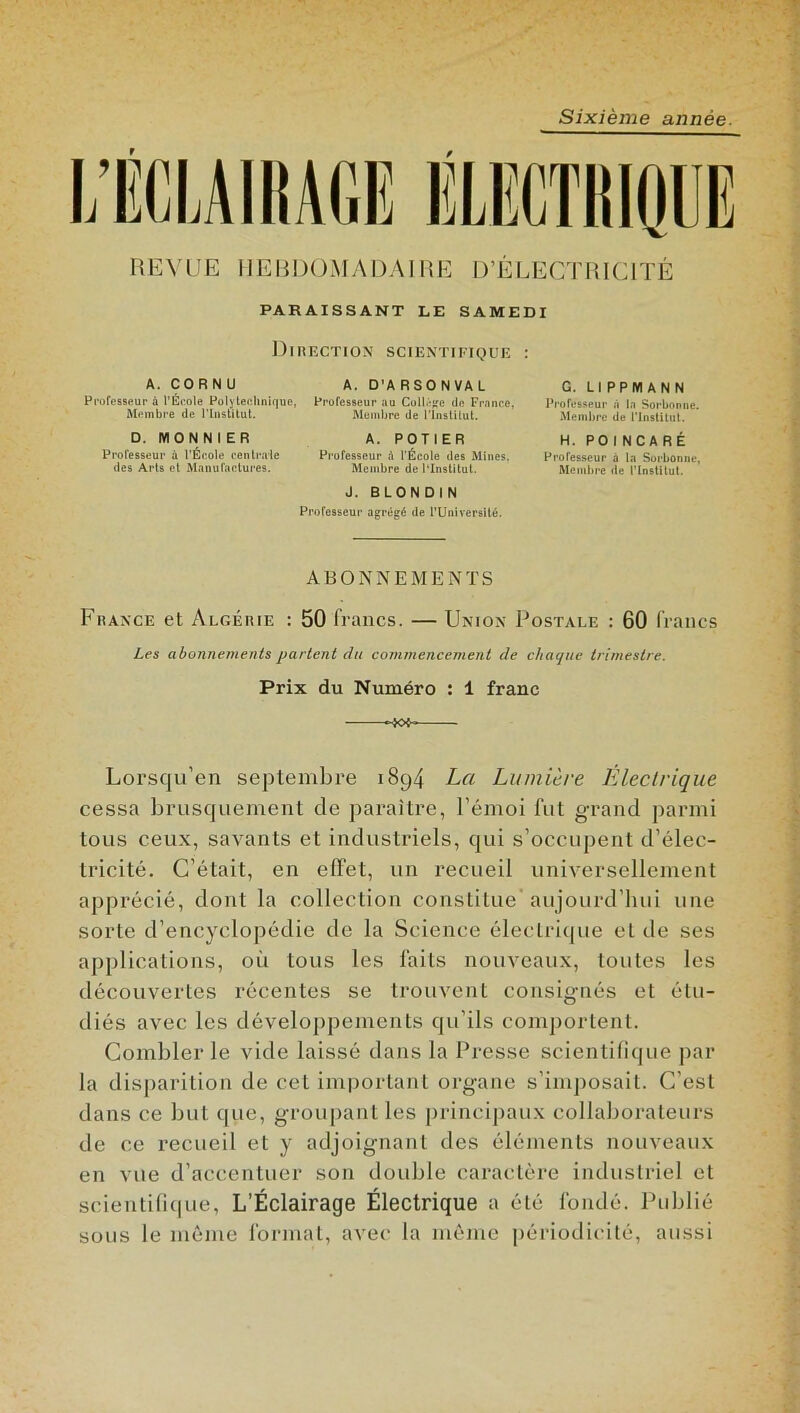 Sixième année. REVUE HEBDOMADAIRE D’ÉLECTRICITÉ PARAISSANT LE SAMEDI Direction scientifique : A. CORNU Professeur à l’École Polytechnique, Membre de l'Institut. D. MON N 1ER Professeur à l’École centrale des Arts et Manufactures. A. D'ARSONVAL Professeur au Collège de France. Membre de l’Institut. A. POTIER Professeur à l’École des Mines. Membre de PInslitut. J. BLONDIN Professeur agrégé de l’Université. G. LIPPMANN Professeur à la Sorbonne. Membre de l'Institut. H. POINCARÉ Professeur à la Sorbonne, Membre de l’Institut. ABONNEMENTS France et Algérie : 50 francs. — Union Postale : 60 francs Les abonnements partent du commencement de chaque trimestre. Prix du Numéro : 1 franc -X>F Lorsqu’en septembre 1894 La Lumière Électrique cessa brusquement de paraître, l’émoi fut grand parmi tous ceux, savants et industriels, qui s’occupent d’élec- tricité. C’était, en effet, un recueil universellement apprécié, dont la collection constitue' aujourd’hui une sorte d’encyclopédie de la Science électrique et de ses applications, où tous les faits nouveaux, toutes les découvertes récentes se trouvent consignés et étu- diés avec les développements qu’ils comportent. Combler le vide laissé dans la Presse scientifique par la disparition de ceL important organe s’imposait. C’est dans ce but que, groupant les principaux collaborateurs de ce recueil et y adjoignant des éléments nouveaux en vue d’accentuer son double caractère industriel et scientifique, L’Éclairage Électrique a été fondé. Publié sous le même format, avec la même périodicité, aussi