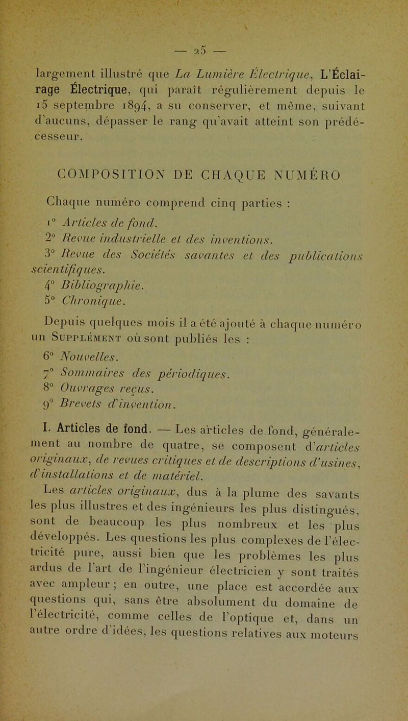 I 25 largement illustré que La Lumière Electrique, L’Éclai- rage Électrique, qui paraît régulièrement depuis le i5 septembre 1894, a su conserver, et même, suivant d’aucuns, dépasser le rang qu’avait atteint son prédé- cesseur. COMPOSITION DE CHAQUE NUMÉRO Chaque numéro comprend cinq parties : i° Articles de fond. 2° Revue industrielle et des inventions. 3° Revue des Sociétés savantes et des publications scientifiques. 4° Bibliographie. 5° Chronique. Depuis quelques mois il a été ajouté à chaque numéro un Supplément où sont publiés les : 6° Nouvelles. 70 Sommaires des périodiques. 8° Ouvrages reçus. 90 Brevets d'invention. I. Articles de fond. — Les articles de fond, générale- ment au nombre de quatre, se composent d'articles originaux, de revues critiques et de descriptions d’usines, d'installations et de matériel. Les articles originaux, dus à la plume des savants les plus illustres et des ingénieurs les plus distingués, sont de beaucoup les plus nombreux et les plus développés. Les questions les plus complexes de l’élec- tricité pure, aussi bien que les problèmes les plus ardus de l’art de l’ingénieur électricien y sont traités avec ampleur; en outre, une place est accordée aux questions qui, sans être absolument du domaine de 1 électricité, comme celles de l’optique et, dans un autre ordre d idées, les questions relatives aux moteurs