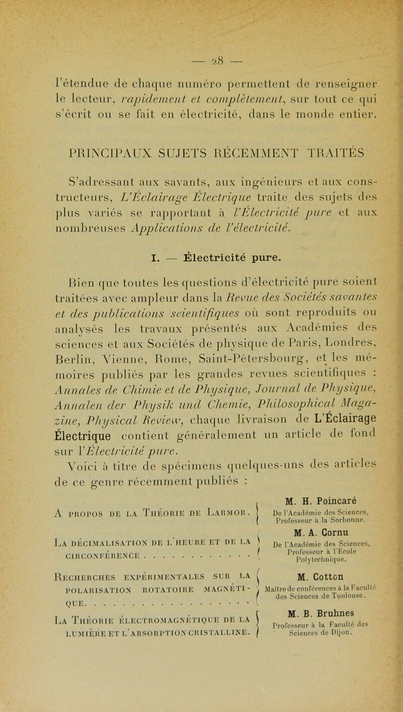 l’étendue de chaque numéro permettent de renseigner le lecteur, rapidement et complètement, sur tout ce qui s’écrit ou se fait en électricité, dans le monde entier. PRINCIPAUX SUJETS RÉCEMMENT TRAITÉS S’adressant aux savants, aux ingénieurs et aux cons- tructeurs, L’Éclairage Électrique traite des sujets des plus variés se rapportant à l’Électricité pure et aux nombreuses Applications de l’électricité. I. — Électricité pure. Bien que toutes les questions d’électricité pure soient traitées avec ampleur dans la Revue des Sociétés savantes et des publications scientifiques où sont reproduits ou analysés les travaux présentés aux Académies des sciences et aux Sociétés de physique de Paris, Londres, Berlin, Vienne, Rome, Saint-Pétersbourg, et les mé- moires publiés par les grandes revues scientifiques : Annales de Chimie et de Physique, Journal de Physique, Annalen cler Pliysih und Chenue, Philosophical Maga- zine, Physical Review, chaque livraison de L’Éclairage Électrique contient généralement un article de fond sur Y Électricité pure. Voici à titre de spécimens quelques-uns des articles de ce genre récemment publiés : A propos de la Théorie de Larmoii. j La décimalisation de l'heure et de la ' CIRCONFÉRENCE ( M. H. Poincaré De l’Académie des Sciences, Professeur à la Sorbonne. M. A. Cornu De l’Académie des Sciences, Professeur à l'Ecole Polytechnique. Recherches expérimentales sur la POLARISATION ROTATOIRE MAGNÉTI- QUE La Théorie électromagnétique de la LUMIÈRE ET L A RSORPTION CRISTALLINE. M. Cottcn Maître de conférences à la Faculté des Sciences de Toulouse. M. B. Bruhnes Professeur à la Faculté des Sciences de Dijon.