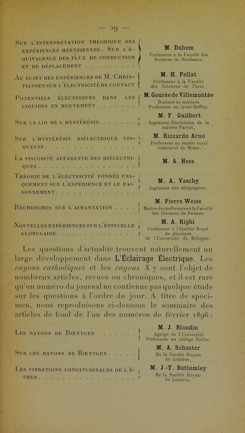 2 9 Sri! l'interprétation théorique des EXPÉRIENCES HERTZIENNES. SUR l’É- QUIVALENCE DES FLUX DE CONDUCTION ET DE DÉPLACEMENT Au SUJET DES EXPÉRIENCES DE M. ChRIS- TIANSEN SUR L’ÉLECTRICITÉ DE CONTACT M. Duhem Professeur à la Faculté des Sciences de Bordeaux. M. H. Pellat Professeur à la Faculté des Sciences de Paris. Potentiels électriques dans les LIQUIDES EN MOUVEMENT M. Gourée de Villemontée Docteur ès sciences Professeur au lycée Buffon. Sur la loi de l’hystérésis M. F. Guilbert Ingénieur-Electricien de la maison Farcot. Sur l’hystérésis QUEUSE DIÉLECTRIQUE VIS- ( M. Riccardo Arno Professeur au musée royal industriel de Milan. La viscosité apparente des diélectri- ques M. A. Hess Théorie de l’électricité fondée uni- quementsur l'expérience et le rai- sonnement Recherches sur l’aimantation . . . . M. A. Vaschy Ingénieur des télégraphes. M. Pierre Weiss Maître de coiiférencesâ la Faculté des Sciences de Rennes. Nouvelles expériences sur l’étincelle ^ GLOBULAIRE / M. A. Righi Professeur à l’Institut Royal de physique de l’Université de Bologne. Les questions d’actualité trouvent naturellement un large développement dans L’Éclairage Électrique. Les rayons cathodiques et les rayons X y sont l’objet de nombreux articles, revues ou chroniques, et il est rare qu’un numéro du journal ne contienne pas quelque étude sur les questions à l’ordre du jour. A titre de spéci- men, nous reproduisons ci-dessous le sommaire des articles de fond de l'un des numéros de février 1896 : Les rayons de Rœntgen Sur les rayons de Rœntgen j Les VIBRATIONS LONGITUDINALES DE l’É- TUER t M. J. Blondin Agrégé de l’Universilé Professeur au college Rollin. M. A. Schuster De la Société Royale de Londres. M. J.-T. Bottomley De la Société Royale de Londres. '