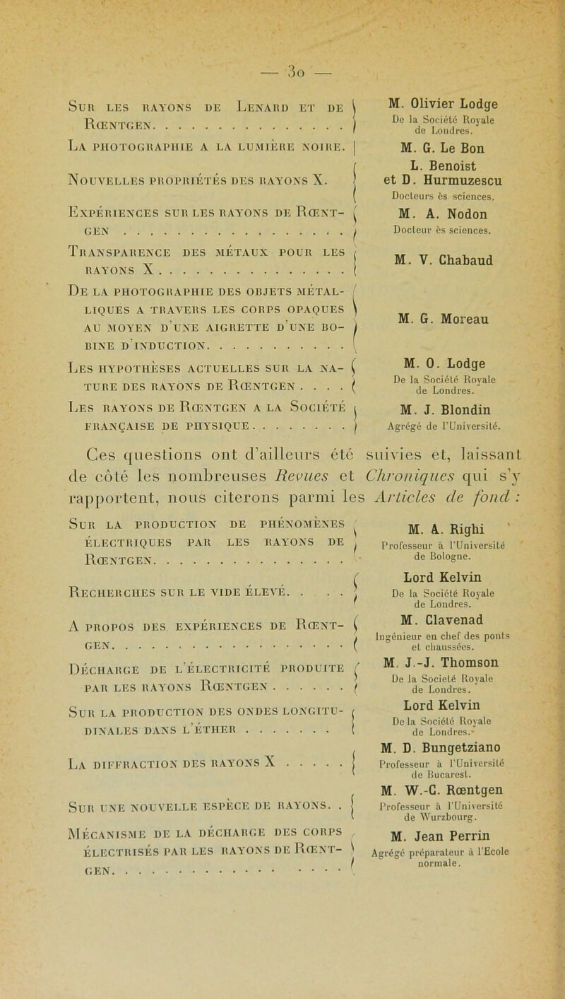 Sur les rayons de Lenard et de \ Rœntgen f La PHOTOGRAPHIE A LA LUMIERE NOIRE. | Nouvelles propriétés des rayons X. j Expériences sur les rayons de Rœnt- ( GEN ( Transparence des métaux pour les i RAYONS X ( De la photographie des objets métal- ' LIQUES A TRAVERS LES CORPS OPAQUES ) AU MOYEN D UNE AIGRETTE D’UNE BO- f BINE D INDUCTION { Les hypothèses actuelles sur la na- ( TUBE DES RAYONS DE RŒNTGEN . . . . ( Les rayons de Rœntgen a la Société j FRANÇAISE DE PHYSIQUE \ M. Olivier Lodge De la Société Royale de Londres. M. G. Le Bon L. Benoist et D. Hurmuzescu Docteurs ès sciences. M. A. Nodon Docteur ès sciences. M. V. Chabaud M. G. Moreau M. 0. Lodge De la Société Royale de Londres. M. J. Blondin Agrégé de T Université. Ces questions ont d’ailleurs été suivies et, laissant de côté les nombreuses Revues et Chroniques qui s’y rapportent, nous citerons parmi les Articles de fond : Sur la production de phénomènes ^ ÉLECTRIQUES PAR LES RAYONS DE ^ Rœntgen Recherches sur le ytde élevé. . . . ■ A PROPOS DES EXPÉRIENCES DE RœNT- ( GEN ( Décharge de l'électricité produite Ç PAR LES RAYONS RŒNTGEN ( Sur la production des ondes longitu- j DINALES DANS l’ÉTHER i La diffraction des rayons X j Sur une nouvelle espèce de rayons. . j Mécanisme de la décharge des corps ÉLECTRISÉS PAR LES RAYONS DE RœNT- ' M. A. Righi Professeur à l’Université de Bologne. Lord Kelvin De la Société Royale de Londres. M. Clavenad Ingénieur en chef des pouls et chaussées. M J.-J. Thomson De la Société Royale de Londres. Lord Kelvin De la Société Royale de Londres.' M. D. Bungetziano Professeur à PUniversilé de Bucarest. M W.-G. Rœntgen Professeur à l’Université de Wurzbourg. M. Jean Perrin Agrégé préparateur à PEcole normale. GEN
