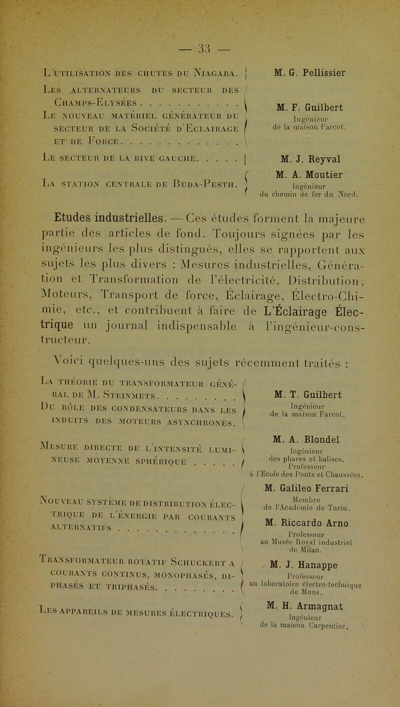 L'utilisation* des chutes du Niagara. M. G. Pellissier Les alternateurs du secteur des Champs-Elysées ^ Le nouveau matériel générateur du SECTEUR DE LA SOCIÉTÉ D’ECLAIRAGE / et'de Force M. F. Guilbert Ingénieur de la maison Farcot. Le secteur de la rive gauche La station centrale de Buda-Pestii. M. J. Reyval M. A. Moutier Ingénieur du chemin de fer du Nord. Etudes industrielles. — Ces études forment la majeure partie des articles de fond. Toujours signées par les ingénieurs les plus distingués, elles se rapportent aux sujets les plus divers : Mesures industrielles, Généra- tion et Transformation de l’électricité, Distribution, Moteurs, Transport de force, Éclairage, Électro-Chi- mie, etc., et contribuent à faire de L’Éclairage Élec- trique un journal indispensable à l’ingénieur-cons- trueteur. Voici quelques-uns des sujets récemment traités : La théorie du transformateur géné- rai. de M. Steinmets Du RÔLE DES CONDENSATEURS DANS LES INDUITS DES MOTEURS ASYNCHRONES. Mesure directe de l'intensité lumi- neuse MOYENNE SPHÉRIQUE .... ^ M. T. Guilbert Ingénieur / de la maison Farcot. Nouveau système de distiurution éli:c- 'I RI QUE DE L ÉNERGIE PAR COURANTS ALTERNATIFS J RANSFORMATEUR ROTATIF SciIUCKERT A COURANTS CONTINUS, MONOPHASÉS, DI- PHASES ET TRIPHASÉS M. A. Blondel Ingénieur des phares et balises, Professeur à l’Ecole des Ponts et Chaussées. M. Galileo Ferrari Membre de l’Académie de Turin. M. Riccardo Arno I Professeur au Musée Roval industriel V de Milan. M. J. Hanappe Professeur / au laboratoire électro-technique V de Mous. Les appareils de mesures électriques. ) M I Ingénieur de la maison Carpentier.