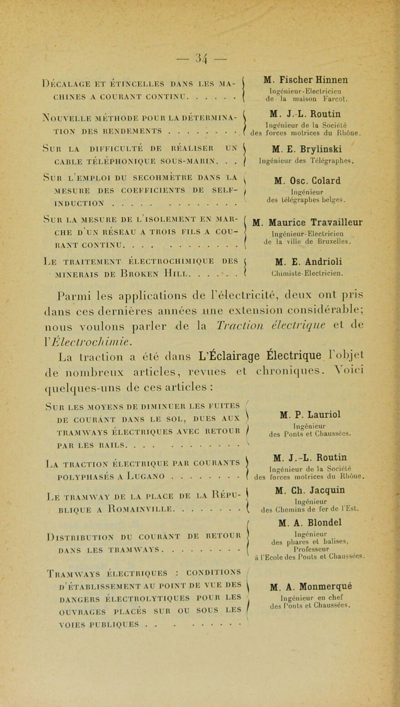 Décalage et étincelles dans les ma- chines A COCHANT CONTINU M. Fischer Hinnen Ingénieur-Electricien de la maison Farcot. Nouvelle métiiode pour la détermina- tion DES RENDEMENTS ........ Sur la difficulté de réaliser un CARLE TÉLÉPHONIQUE SOUS-MARIN. . . M. J.-L. Routin Ingénieur de la Société des forces motrices du Rhône. M. E. Brylinski Ingénieur des Télégraphes. Sur l'e.mploi du secohmètiie dans la ^ ^ gsc Colard MESURE DES COEFFICIENTS DE SELF- j Ingénieur INDUCTION des télégraphes belges. Sur la mesure de l'isolement en mar- che d’un réseau a trois fils a cou- rant CONTINU Le traitement électrochimique des MINERAIS DE BrOKEN IIlLL M. Maurice Travailleur Ingénieur-Electricien de la ville de Bruxelles. M. E. Andrioli Chimiste-Electricien. Parmi les applications de l’électricité, deux ont pris dans ces dernières années une extension considérable; nous voulons parler de la Traction électrique et de Y Électrochimie. La traction a été dans L'Éclairage Électrique l’objet de nombreux articles, revues et quelques-uns de ces articles : Sur les moyens de diminuer les fuites DE COURANT DANS LE SOL, DUES AUX 1 TRAMWAYS ÉLECTRIQUES AVEC RETOUR ) PAR LES RAILS ' l.A TRACTION ÉLECTRIQUE PAR COURANTS \ POLYPHASÉS A LUGANO ( chroniques. Voici M. P. Lauriol Ingénieur des Ponts et Chaussées. M. J.-L. Routin Ingénieur de la Société des forces motrices du Rhône. Le TRAMWAY' DE LA PLACE DE LA RÉPU- BLIQUE a Romainville M. Ch. Jacquin Ingénieur des Chemins de fer de 1 Est. Distribution du courant de retour DANS LES TRAMWAYS M. A. Blondel Ingénieur des phares et balises, Professeur à l’Ecole des Ponts et Chaussées. Tramways électriques : conditions D’ÉTABLISSEMENT AU POINT DE VUE DES ^ DANGERS ÉLECTROLYTIQUES POUR LES OUVRAGES PLACÉS SUR OU SOUS LES f VOIES PUBLIQUES M. A. Monmerqué Ingénieur en chef des Ponts et Chaussées.