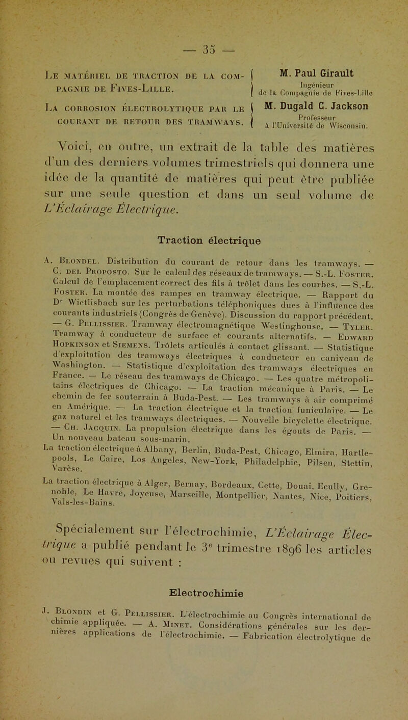 Le matériel de traction de la COM- PAGNIE DE FlVES-LlLLE. La corrosion électrolytique par le COURANT DE RETOUR DES TRAMWAYS. Voici, en outre, un extrait de la table des matières d’un des derniers volumes trimestriels qui donnera une idée de la quantité de matières qui peut être publiée sur une seule question el dans un seul volume de L’Eclairage Électrique. ( M. Paul Girault I Ingénieur de la Compagnie de Cives-Lille l M. Dugald C. Jackson j Professeur l à r.Universilé de Wisconsin. Traction électrique A. Blondel. Distribution du courant de retour dans les tramways. C. del Proposto. Sur le calcul des réseaux de tramways. — S.-L. Foster. Calcul de l’emplacement correct des fils à trôlet dans les courbes. — S.-L. Foster. La montée des rampes en tramway électrique. — Rapport du D1- AVietlisbach sur les perturbations téléphoniques dues à l’influence des courants industriels (Congrès de Genève). Discussion du rapport précédent. — G. Pellissier. Tramway électromagnétique Westinghouse. — Tyler. Tramway à conducteur de surface et courants alternatifs. — Edward Hopkinson et Siemens. Trôlets articulés à contact glissant. — Statistique d exploitation des tramways électriques à conducteur en caniveau de Washington. Statistique d’exploitation des tramways électriques en France. — Le réseau des tramways de Chicago. — Les quatre métropoli- tains électriques de Chicago. — La traction mécanique à Paris. — Le chemin de fer souterrain à Buda-Pest. — Les tramways à air comprimé en Amérique. — La traction électrique et la traction funiculaire. — Le gaz naturel el les tramways électriques. — Nouvelle bicyclette électrique. — Ch. Jacquin. La propulsion électrique dans les égouts de Paris. — Un nouveau bateau sous-marin. La traction électrique à Albany, Berlin, Buda-Pest, Chicago, Elmira, Hartle- pools, Le Caire, Los Angeles, New-York, Philadelphie, Pilsen, Stettin, \arese. La traction électrique à Alger, Bernay, Bordeaux, Celle, Douai, Ecully, Grc- noblc Le Havre, Joyeuse, Marseille, Montpellier, Nantes, Nice, Poitiers, \ als-les-Buins. ’ Spécialement sur l’électrochimie, L’Éclairage Élec- trique a publié pendant le 3e trimestre 1896 les articles <m revues qui suivent : Electrochimie J. Blondin et G. Pellissier. L’électrochimie au Congrès international de chimie appliquée. — A. Minet. Considérations générales sur les der- nières applications de l’électrochimie. — Fabrication éleclrolytique de