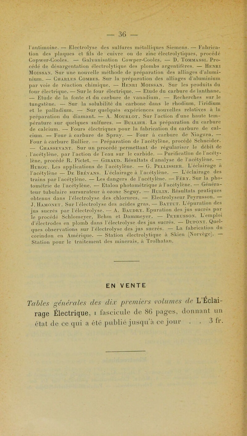 l’antimoine. — Eleclrolyse clos sulfures métalliques Siemens. — Fabrica- tion clos plaques et fils do cuivre ou de zinc électrolytiques, procédé Copwer-Gooles. — Galvanisation Cowpcr-Coolcs. — D. Tommassi. Pro- cédé de désargentation électrolytique dos plombs argentifères. — Henri Moissan. Sur une nouvelle méthode de préparation des alliages d'alumi- nium. — Charles Combes. Sur la préparation des alliages d’aluminium par voie de réaction chimique. — Henri Moissan. Sur les produits du four électrique. — Sur le four électrique. — Elude du carbure de lanthane. — Elude de la fonte et du carbure de vanadium. — Recherches sur le tungstène. — Sur la solubilité du carbone dans le rhodium, l’iridium et le palladium. — Sur quelques expériences nouvelles relatives à la préparation du diamant. — A. Mo un LOT. Sur l’action d'une haute tem- pérature sur quelques sulfures. — Bullier. La préparation du carbure de calcium. — Fours électriques pour la fabrication du carbure de cal- cium. — Four à carbure de Spray. — Four à carbure de Niagara. — Four à carbure Bullier. — Préparation de l’acétylène, procédé Schneider. — CliassevANT. Sur un procédé permettant de régulariser le débit de l’acétylène, par l’action de l’eau sur le Carbide. —Purification de l’acéty- lène, procédé R. Pictet. — Giraud. Résultats d'analyse de l’acétylène. — HubOU. Les applications de l’acétylène. — G. Pellissier. L’éclairage à l’acétylène — De Brévans. L’éclairage à l’acétylène. — L’éclairage des trains par l'acétylène. — Les dangers de l’acétylène. —Féry. Sur la pho- tométrie de l’acétylène. — Etalon photométrique à l’acétylène. — Généra- teur tubulaire sursurateur à ozone Seguy. — Hulin. Résultats pratiques obtenus dans l’électrolyse des chlorures. — Electrolyseur Peyrusson. — J. Hamonet . Sur l’électrolyse des acides gras. — Battut. L épuration des jus sucrés par l’électrolysc. -— A. Baudry. Epuration des jus sucrés pai le procédé Schlomeyer, Bcbm et Dammeyer. -— Peyrusson. L emploi d’électrodes en plomb dans l’électrolyse des jus sucrés. — Dupont. Quel- ques observations sur l’élcctrolyse des jus sucrés. — La fabrication du corindon en Amérique. — Station élcctrolytiquc a Slcien (Nor\ègCj. Station pour le traitement des minerais, à Trolhatan. EN VENTE Tables générales (les dix premiers volumes de L'Éclai- rage Électrique, i fascicule de 86 pages, donnant un état de ce qui a été publié jusqu'à ce jour . . 3 fr.