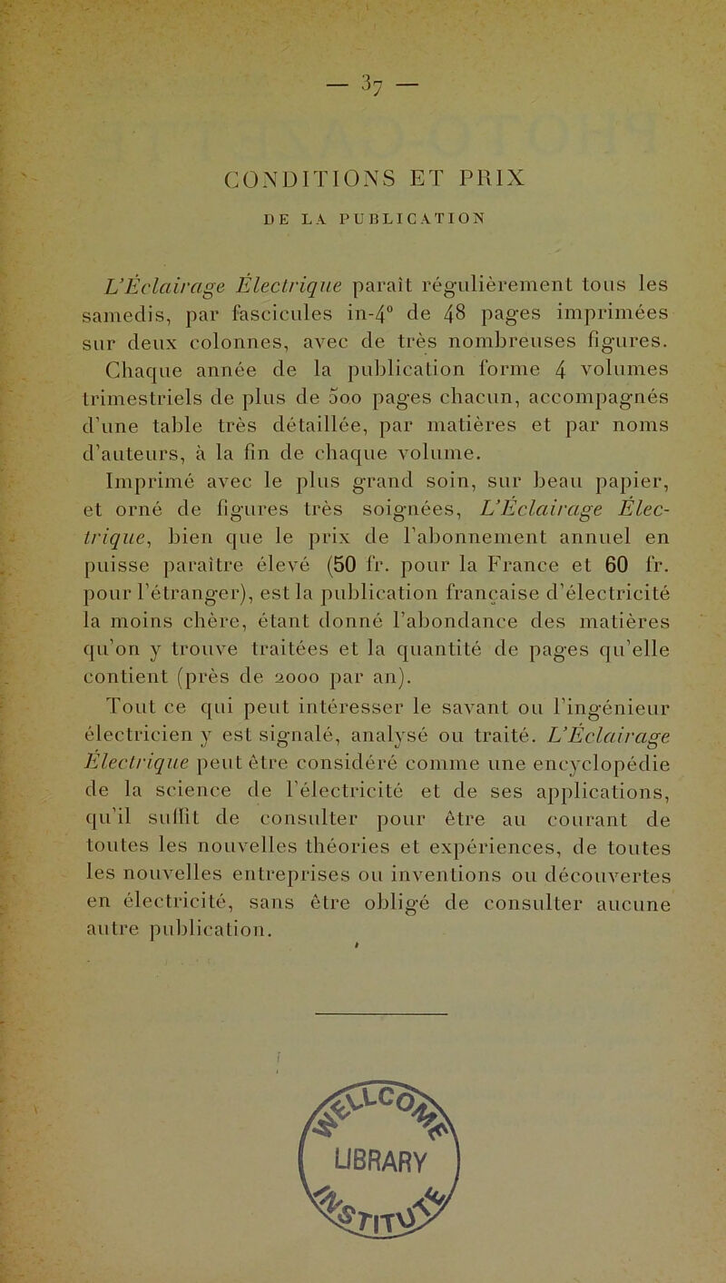.. I - 37 CONDITIONS ET PRIX DE LA PUBLICATION L’Éclairage Électrique paraît régulièrement tous les samedis, par fascicules in-4° de 48 pages imprimées sur deux colonnes, avec de très nombreuses figures. Chaque année de la publication forme 4 volumes trimestriels de plus de 5oo pages chacun, accompagnés d’une table très détaillée, par matières et par noms d’auteurs, à la fin de chaque volume. Imprimé avec le plus grand soin, sur beau papier, et orné de figures très soignées, L’Eclairage Élec- trique, bien que le prix de l’abonnement annuel en puisse paraître élevé (50 fr. pour la France et 60 fr. pour l’étranger), est la publication française d’électricité la moins chère, étant donné l’abondance des matières qu’on y trouve traitées et la quantité de pages qu elle contient (près de 2000 par an). Tout ce qui peut intéresser le savant ou l’ingénieur électricien y est signalé, analysé ou traité. L’Éclairage Electrique peut être considéré comme une encyclopédie de la science de l’électricité et de ses applications, qu’il sullit de consulter pour être au courant de toutes les nouvelles théories et expériences, de toutes les nouvelles entreprises ou inventions ou découvertes en électricité, sans être obligé de consulter aucune autre publication. :