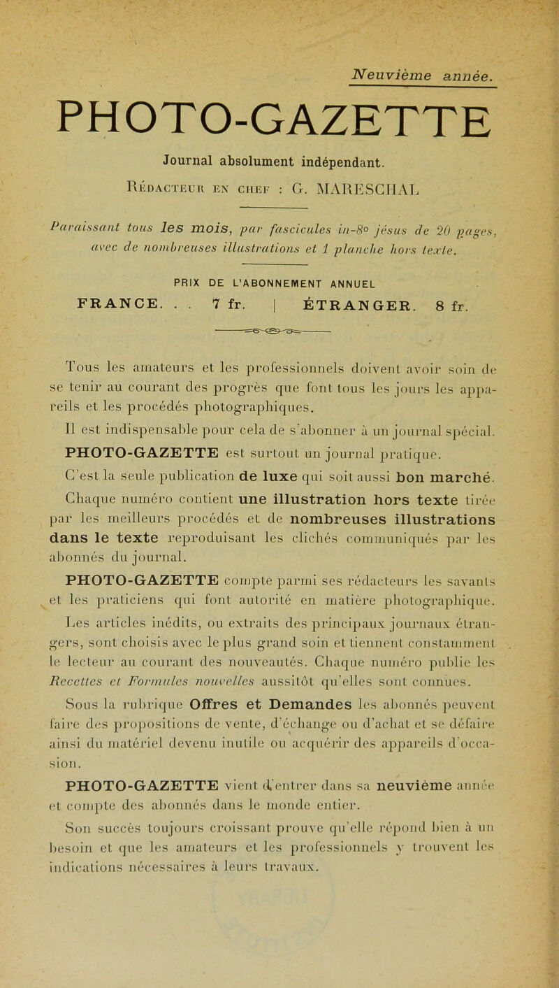 Neuvième année. PHOTO-GAZETTE Journal absolument indépendant. Rédacteur ex chef : G. MARESCHAL Paraissant tous les mois, par fascicules in-8° jésus de 20 pages, avec de nombreuses illustrations et 1 planche hors texte. PRIX DE L’ABONNEMENT ANNUEL FRANCE. . . 7 fr. | ÉTRANGER. 8 fr. Tous les amateurs et les professionnels doivent avoir soin de se tenir au courant des progrès que font tous les jours les appa- reils et les procédés photographiques. 11 est indispensable pour cela de s’abonner à un journal spécial. PHOTO-GAZETTE est surtout un journal pratique. C’est la seule publication de luxe qui soit aussi bon marché. Chaque numéro contient une illustration hors texte tirée par les meilleurs procédés et de nombreuses illustrations dans le texte reproduisant les clichés communiqués par les abonnés du journal. PHOTO-GAZETTE compte parmi ses rédacteurs les savants et les praticiens qui font autorité en matière photographique. Les articles inédits, ou extraits des principaux journaux étran- gers, sont choisis avec le plus grand soin et tiennent constamment le lecteur au courant des nouveautés. Chaque numéro publie les Recettes et Formules nouvelles aussitôt qu’elles sont connues. Sous la rubrique Offres et Demandes les abonnés peuvent faire des propositions de vente, d'échange ou d’achat et se défaire ainsi du matériel devenu inutile ou acquérir des appareils d'occa- sion. PHOTO-GAZETTE vient iVentrer dans sa neuvième année et compte des abonnés dans le monde entier. Son succès toujours croissant prouve qu elle répond bien à un besoin et que les amateurs et les professionnels y trouvent les indications nécessaires à leurs travaux.