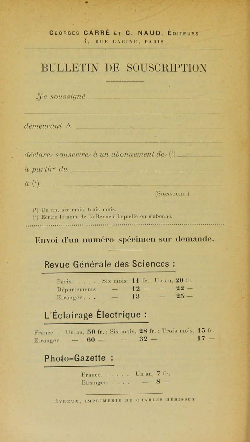 Georges CARRÉ et C. NAUD, Éditeurs 3, HUE RACINE, PARIS BULLETIN 1)E SOUSCRIPTION ffe soussigné demeurant à déclare; souscrire; à un abonnement de; (') à partir du 4-O (Signature.] (') Un an, six mois, trois mois. (2) Ecrire le nom de la Revue à laquelle on s’abonne. Envoi d’un numéro spécimen sur demande. Revue Générale des Sciences : Paris Six mois, 1 I fr. ; Un an, 20 fr. Départements — 12 — Etranger. . . — 13 — L’Éclairage Électrique : France . Un an, .>0 fr. ; Six mois, 28 fr. ; Trois mois, 15 fr. Etranger — 00 — — 32 I 1 Photo-Gazette : France Un an, 7 fr. Etranger — 8 — — 22 - — 25 — É V U E U X , IMPRIMERIE DE CHARLES II K H I S S E Y