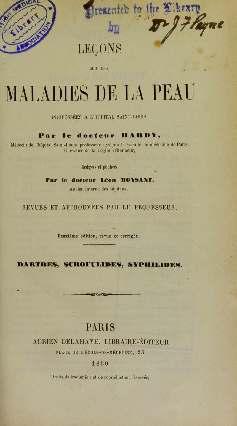 SUR LKS MALADIES DE IA HHOFESSÉES A L'HOPITAL SAINT-LOUIS ■*ar le docteur HARDI', Médecin de riièpital Sainl-Loiiis, professeur acrégéà la Kacullé de médecine do Paris, Chevalier de lu Légion d'honneur, Ri'diféfs et publiées ^ Far le docteur Léon inOY$>jtî%T, Ancien interne des hôpitaux. REVUES ET APPROUVÉES PAR LE PROFESSEUR. Deuxième édition, revue et corrigée. DARTRES, SCROF1JL.1DE.S, STPIIllalDES. PARIS ADRIEN DELAHAYE, LIBRAIRE-ÉDITEUR PLACE DE L’ÉCOLE-DE-MÉDECtNE, 23 1860 Droits do traduction et de reproduction ré.servcs,