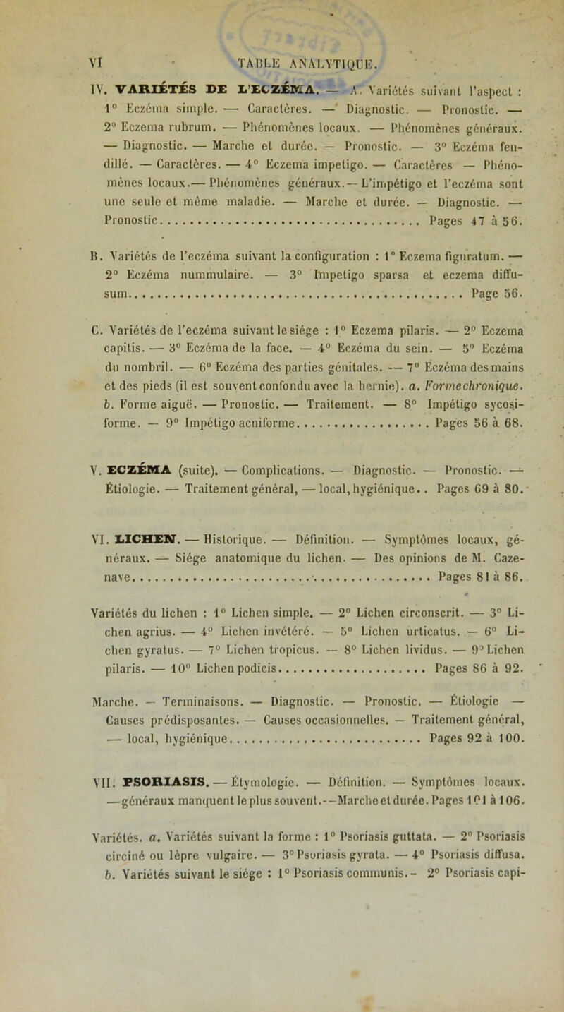 IV. VAXVIÉTÉS DE E’ECZÉDEA; — A. Variolés suivant l’aspect : 1“ Eczéma simple. — Caractères. —’ Diagnostic. — Pronostic. — 2 Eczema rubrum. — Phénomènes locaux. — Phénomènes généraux. — Diagnostic. — Marche et durée. — Pronostic. — 3“ Eczéma fen- dillé. — Caractères. — 4“ Eczema impétigo. — Caractères — Phéno- mènes locaux.— Phénomènes généraux.—L’impétigo et l’eczéma sont une seule et môme maladie. — Marche et durée. — Diagnostic. — Pronostic Pages 47 à S6. B. Variétés de l’eczéma suivant la configuration : 1° Eczema figuratum.— 2“ Eczéma nummulaire. — 3° Impétigo sparsa et eczema diffu- sum Page 56. C. Variétés de l’eczéma suivant le siège : 1° Eczema pilaris. — 2” Eczema capitis. — 3“ Eczéma de la face. — 4“ Eczéma du sein. — 5 Eczéma du nombril. — 6“ Eczéma des parties génitales. — 7° Eczéma des mains et des pieds (il est souvent confondu avec la hernie), a. Forme chronique, b. Forme aiguë. — Pronostic. — Traitement. — 8“ Impétigo sycoM- forme. — 9“ Impétigo acniforme Pages 56 à 68. V. ECZÉMA (suite). — Complications. — Diagnostic. — Pronostic. — Étiologie. — Traitement général, — local, hygiénique.. Pages 69 à 80. ■ VI. LICHEN. — Historique.— Définition. — Symptômes locaux, gé- néraux. — Siège anatomique du lichen. — Des opinions de M. Caze- nave Pages 81 à 86. Variétés du lichen : 1° Lichen simple. — 2 Lichen circonscrit. — 3® Li- chen agrius. — 4“ Lichen invétéré. — 5“ Lichen urticatus. — 6“ Li- chen gyratus. — 7“ Lichen tropicus. — 8“ Lichen lividus. — 9® Lichen pilaris. — 10“ Lichen podicis Pages 86 à 92. Marche. — Terminaisons. — Diagnostic. — Pronostic. — Étiologie — Causes prédisposantes. — Causes occasionnelles. — Traitement général, — local, hygiénique Pages 92 à 100. VII. FSOBIASIS. — Étymologie. — Définition. —Symptômes locaux. —généraux manquentleplussouvent.--Marcheeldurée. Pages 101 à 106. Variétés, a. Variétés suivant la forme : 1“ Psoriasis giittata. — 2“ Psoriasis circiné ou lèpre vulgaire. — 3“ Psoriasis gyrata. — 4“ Psoriasis diffusa. b. Variétés suivant le siège : 1“ Psoriasis communis.- 2“ Psoriasis capi-