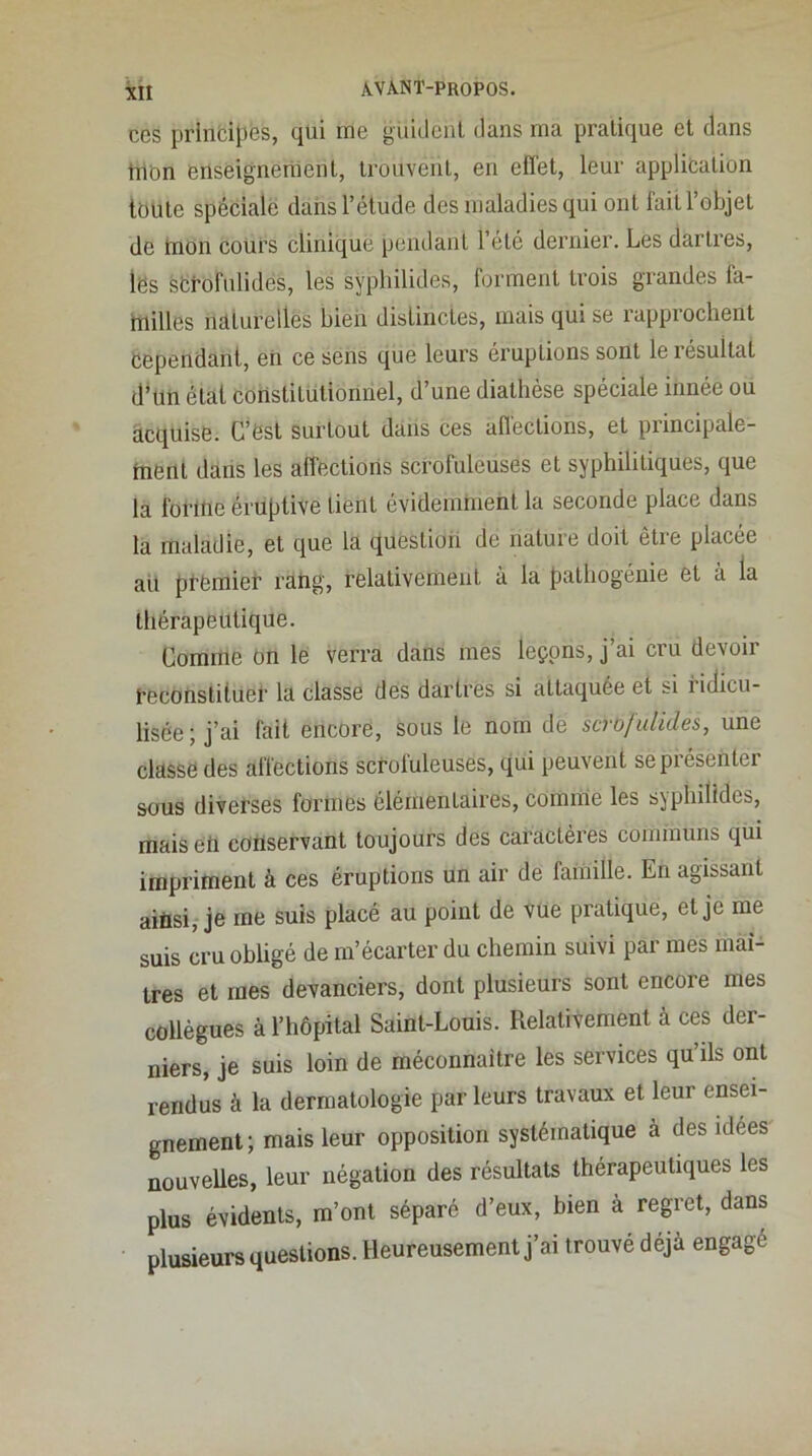 CCS prinfcipes, qui me güideiit dans ma pratique et dans tnbn enseignement, trouvent, en effet, leur applieation toute spéciale dans l’étude des maladies qui ont fait l’objet de mon cours clinique pendant l’été dernier. Les dartres, les sOTofulides, les sypliilides, forment trois grandes fa- fnilles naturelles bien distinctes, mais qui se rapprochent cependant, en ce sens que leurs éruptions sont le résultat d’un état constitutionnel, d’une diathèse spéciale innée ou acquise. C’est surtout dans ces affections, et principale- ment dans les affections scrofuleuses et syphilitiques, que la forme éruptive tient évidemnient la seconde place dans la maladie, et que la question de nature doit être placée aü prëmieT raftg, relativement à la pathogénie et à la thérapeutique. Comme on le verra dans mes leçons, j’ai cru devoir PeconstitueT la classe des dartres si attaquée et si ridicu- lisée; j’ai fait encore, sous le nom de scrofulides, une classe des affections scrofuleuses, qui peuvent sepiésenter sous diverses formes élémentaires, comme les syphilldes, mais eü coflservant toujours des caractères communs qui impriment à ces éruptions un air de famille. En agissant aitisi, je me suis placé au point de vue pratique, et je me suis cru obligé de m’écarter du chemin suivi par mes maî- tres et mes devanciers, dont plusieurs sont encore mes collègues à l’hôpital Saint-Louis. RelatHement à ces der- niers, je suis loin de méconnaître les services qu’ils ont rendus à la dermatologie par leurs travaux et leur ensei- gnement; mais leur opposition systématique à des idees nouvelles, leur négation des résultats thérapeutiques les plus évidents, m’ont séparé d’eux, bien à regret, dans plusieurs questions. Heureusement j’ai trouvé déjà engagé