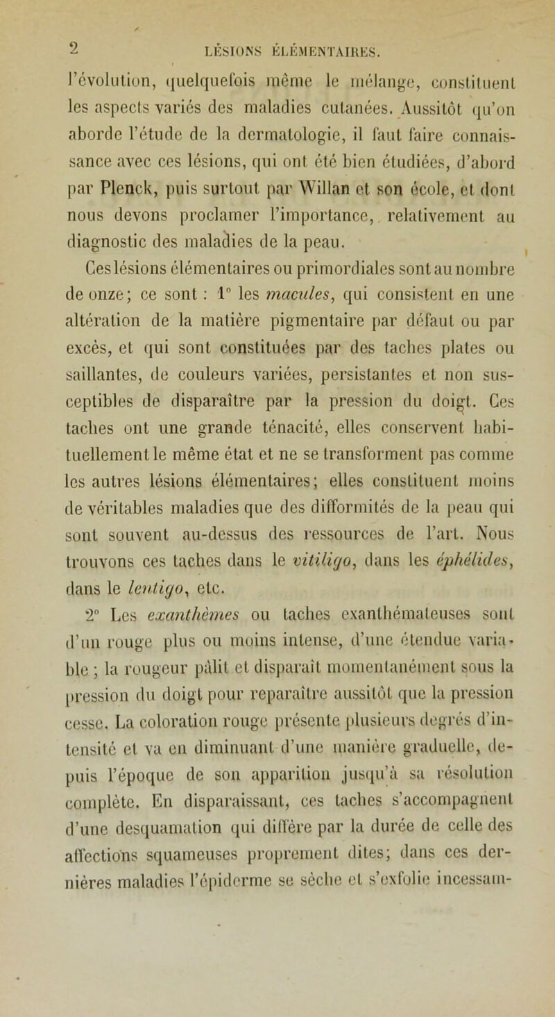 l’cvolLilion, (luelquelbis même le mélange, conslilnenL les aspects variés des maladies cutanées. Aussitôt (|u’on aborde l’étude de la dermatologie, il l'aut faire connais- sance avec ces lésions, qui ont été bien étudiées, d’aboi-d par Plenck, puis surtout par Willan et son école, et dont nous devons proclamer l’importance, relativement au diagnostic des maladies de la peau. Ces lésions élémentaires ou primordiales sont au nombre de onze; ce sont ; 1 les macules, qui consistent en une altération de la matière pigmentaire par défaut ou par excès, et qui sont constituées par des taches plates ou saillantes, de couleurs variées, persistantes et non sus- ceptibles de disparaître par la pression du doi^^t. Ces taches ont une grande ténacité, elles conservent habi- tuellement le même étal et ne se transforment pas comme les autres lésions élémentaires; elles constituent moins de véritables maladies que des difformités de la peau qui sont souvent au-dessus des ressources de l’art. Nous trouvons ces taches dans le vitiligo, dans les éphélides, dans le lenliyo, etc. T Les exanthèmes ou taches exanthémateuses sont d’un rouge plus ou moins intense, d’une étendue varia- ble ; la rougeur pâlit et disparaît momentanément sous la |)ression du doigt pour reparaître aussitôt que la pression cesse. La coloration rouge présente plusieurs degrés d’in- tensité et va en diminuant d’une maniéie graduelle, de- puis l’époque de son apparition jus(iu’à sa résolution complète. En disparaissant, ces taches s’accompagnent d’une desquamation qui dilfère par la durée de celle des allections squameuses proprement dites; dans ces der- nières maladies l’épiderme se sèche et s’exlolie incessam-