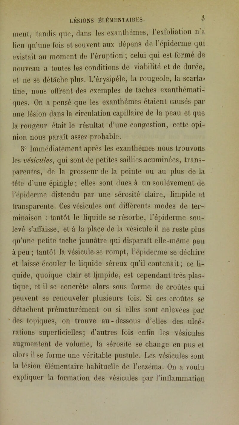 ni(3iil, tandis (iiie, dans les exaiitlièmes, l’exfolialion n a lien (jti’une fois et souvent aux dépens de répidernie qui ('xistait au moment do l’éruption ; celui qui est formé de nouveau a toutes les conditions de viabilité et de durée, et ne se détâche plus. L’érysipèle, la rougeole, la scarla- tine, nous offrent des exemples de taches exanthémati- ques. On a pensé que les exanthèmes étaient causés par une lésion dans la circulation capillaire de la peau et que la rougeur était le résultat d’une congestion, cette opi- nion nous paraît assez probable. 3“ Immédiatement après les exanthèmes nous trouvons les vésicules, qui sont de petites saillies acuminées, trans- parentes, de la grosseur de la pointe ou au plus de la tête d’une épingle; elles sont dues à un soulèvement de l’épiderme distendu par une sérosité claire, limpide et transparente. Ces vésicules ont différents modes de ter- minaison : tantôt le liquide se résorbe, l’épiderme sou- levé s’affaisse, et à la place de la vésicule il ne reste plus qu’une petite tache jaunâtre qui disparait elle-même peu à peu ; tantôt la vésicule se rompt, l’épiderme se déchire et laisse écouler le liquide séreux qu’il contenait; ce li- quide, quoique clair et Ijmpide, est cependant très plas- tique, et il se concrète alors sous forme de croûtes qui peuvent se renouveler plusieurs fois. Si ces croûtes se détachent prématurément ou si elles sont enlevées par des topiques, on trouve au-dessous d’elles des ulcé- rations superficielles; d’autres fois enfin les vésicules augmentent de volumCj la sérosité se change en pus et alors il se forme une véritable pustule. Les vésicules sont la lésion élémentaire habituelle de l’eczéma. On a voulu expliquer la formation des vésicules par l’intlammation