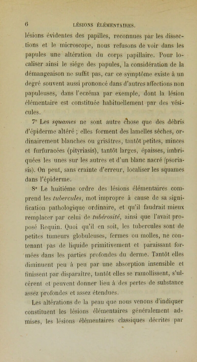 lésions évideiilfts des papilles, reconnues par les dissec- tions et le microscope, nous refusons de voir dans les papules une altération du corps papillaire. Pour lo- caliser ainsi le siège des papules, la considération de la démangeaison ne suffit pas, car ce symptôme existe à un degré souvent aussi prononcé dans d’autres affections non papuleuses, dans l’eczéma par exemple, dont la lésion élémentaire est constituée habituellement par des vési- cules. 7 Les squames ne sont autre (^ose que des débris d’épiderme altéré ; elles forment des lamelles sèches, or- dinairement blanches ou grisâtres, tantôt petites, minces et furfuracées (pityriasis), tantôt larges, épaisses, imbri- quées les unes sur les autres et d’un blanc nacré (psoria- sis). On peut, sans crainte d’erreur, localiser les squames dans l’épiderme. 8“ Le huitième ordre des lésions élémentaires com- prend les tubercules, mot impropre à cause de sa signi- fication pathologique ordinaire, et qu’il faudrait mieux remplacer par celui de tubérosité, ainsi que l’avait pro- posé Requin. Quoi qu’il en soit, les tubercules sont de petites tumeurs globuleuses, fermes ou molles, ne con- tenant pas de liquide primitivement et paraissant for- mées dans les parties profondes du derme. Tantôt elles diminuent peu à peu par une absorption insensible cl finissent par disparaître, tantôt elles se ramollissent, s’ul- cèrent et peuvent donner lieu à des pertes de substance assez profondes et assez étendues. Les altérations de la peau que nous venons d’indiquer constituent les lésions élémentaires généralement ad- mises, les lésions élémentaires classiques décrites par