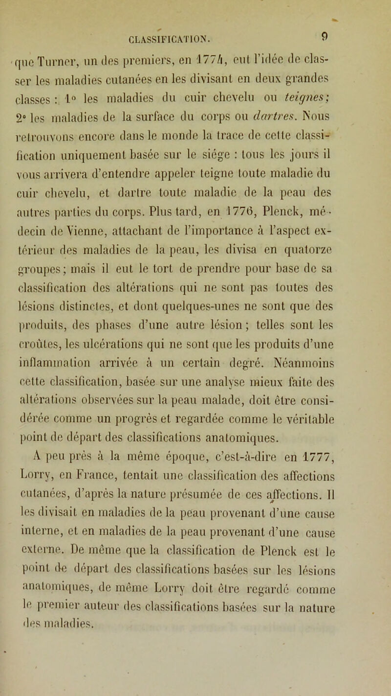 que Tlirnor, un (les premiers, en ;177/i, eut l’idée do clas- ser les maladies culanées en les divisant en deux grandes classes: l les maladies du cuir chevelu ou teiçjnes] 2“ les maladies de la surface du corps ou dartres. Nous retrouvons encore dans le monde la trace de celte classi- fication uniquement basée sur le siège : tous les jours il vous arrivera d’entendre appeler teigne toute maladie du cuir chevelu, et dartre toute maladie de la peau des autres parties du corps. Plus tard, en 1770, Plenck, mé - decin de Vienne, attachant de l’importance k l’aspect ex- térieur des maladies de la peau, les divisa en quatorze groupes; mais il eut le tort de prendre pour base de sa classification des altérations qui ne sont pas toutes des lésions distinctes, et dont quelques-unes ne sont que des produits, des phases d’une autre lésion ; telles sont les croûtes, les ulcérations qui ne sont que les produits d’une inflammation arrivée à un certain degré. Néanmoins cette classification, basée sur une analyse mieux faite des altérations observées sur la peau malade, doit être consi- dérée comme un progrès et regardée comme le véritable ])oint de départ des classifications anatomiques. A peu près à la même époque, c’est-à-dire en 1777, Lorry, en France, tentait une classification des affections cutanées, d’après la nature présumée de ces ajfections. 11 les divisait en maladies de la peau provenant d’une cause interne, et en maladies de la peau provenant d’une cause externe. De même que la classification de Plenck est le point (le départ des classifications basées sur les lésions anatomi([iies, de même Lorry doit être regardé comme le premier auteur des classifications basées sur la nature des maladies.