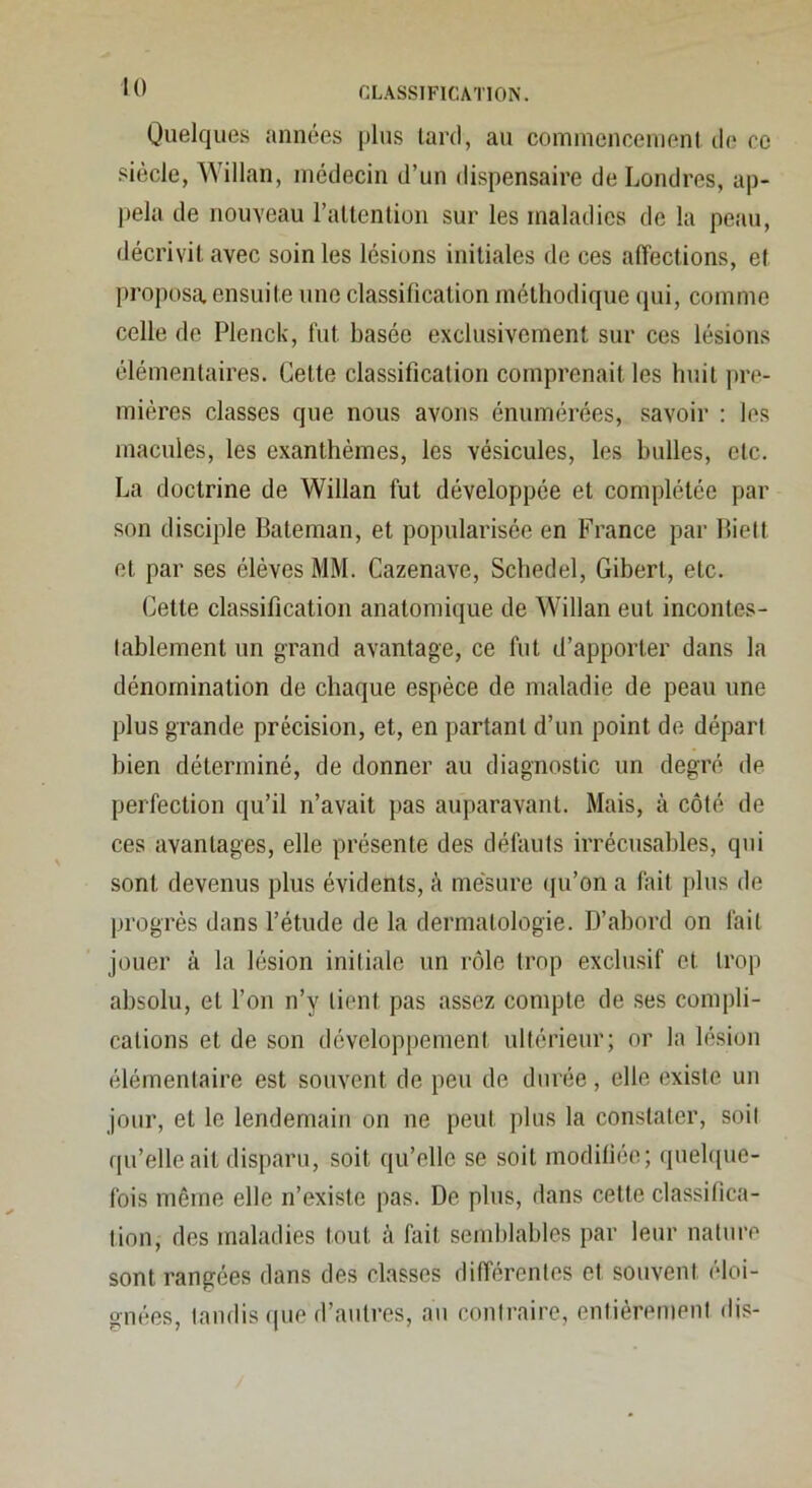 Quelques années plus lard, au coininencenienl de ce siècle, Willan, médecin d’un dispensaire de Londres, ap- jiela de nouveau l’altention sur les maladies de la peau, décrivil avec soin les lésions initiales de ces affections, et proposa ensuite une classification méthodique qui, comme celle de Plenck, fut basée exclusivement sur ces lésions élémentaires. Celte classification comprenait les huit pre- mières classes que nous avons énumérées, savoir : les macules, les exanthèmes, les vésicules, les bulles, etc. La doctrine de Willan fut développée et complétée par son disciple Bateman, et popularisée en France par Biett et par ses élèves MM. Cazenave, Schedel, Gibert, etc. Cette classification anatomique de Willan eut incontes- tablement un grand avantage, ce fut d’apporter dans la dénomination de chaque espèce de maladie de peau une plus grande précision, et, en partant d’un point de départ bien déterminé, de donner au diagnostic un degré de perfection qu’il n’avait pas auparavant. Mais, à côté de ces avantages, elle présente des défauts irrécusables, qui sont devenus plus évidents, à mesure qu’on a fait plus de progrès dans l’étude de la dermatologie. D’abord on fait jouer à la lésion initiale un rôle trop exclusif et trop absolu, et l’on n’y tient pas assez compte de ses compli- cations et de son développement ultérieur; or la lésion élémentaire est souvent de peu de durée, elle existe un jour, et le lendemain on ne peut plus la constater, soit qu’elle ail disparu, soit qu’elle se soit modifiée; quebpie- fois même elle n’exisfe pas. De plus, dans cette classifica- tion, des maladies tout à fait semblables par leur nature sont rangées dans des classes différentes et souvent éloi- gnées, taudis (pie d’autres, aii contraire, entièrement dis-