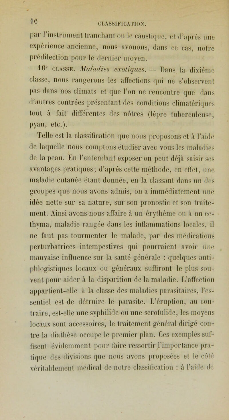 CLASSll’lCATIUiV [•JH 11iisti Uiiicnt IriHicluuil un lu CtUislKjiiu, ul (l'iiprcs iiiiu expci'ieiice Jincieiine, nous avouojis, dans cc cas, nuire prédilection pour le dernier moyen. 10'^ Ci.ASSE. Maladies exotiques. — Dans la di.xiènic classe, nous rangerons les alTeclions qui ne s’observent [•as tljins nos climats et que l’on ne rencontre (jiie dans d’autres contrées présentant des conditions climatériijues tout à l'ait dilTérenles des nôtres (lèpre Inberculeuse, [tyan, etc.). Telle est la classilication que nous [U'oposons et à l’aide de la([uellc nous comptons étudier avec vous les maladies A de la peau. En l’entendant exposer on peut déjà saisir ses avantages pratiques; d’après cette méthode, en efl'et, une maladie cutanée étant donnée, en la classant dans un des groupes que nous avons admis, on a immédiatement une idée nette sur sa nature, sur son pronostic et son traite- ment. Ainsi avons-nous affaire à un érythème ou à un ec- thynia, maladie rangée dans les inflammations locales, il ne faut pas tourmenter le malade, par des médications perturbatrices intempestives qui pourraient avoir une mauvaise influence sur la .santé générale : (jiielques anti- phlogistiques locaux ou généraux sulfiront le plus sou- vent pour Jiider à la dispai’ition de la maladie. L’affection appartient-elle à la classe des maladies parasitaires, l’es- sentiel est de détruire le parasite. L’éruption, au con- traire, est-elle une syphilide ou une scrofulide, les moyens locaux sont accessoires, le traitement général dirigé con- tre la diathèse occupe le premier plan. Ces exemples suf- liscnl évidemment pour faire ressortir l’importance pra- liipie des divisions (pie nous avons proposées et le côlii vérilaldemenl médical de notre classilication : à l’aide de