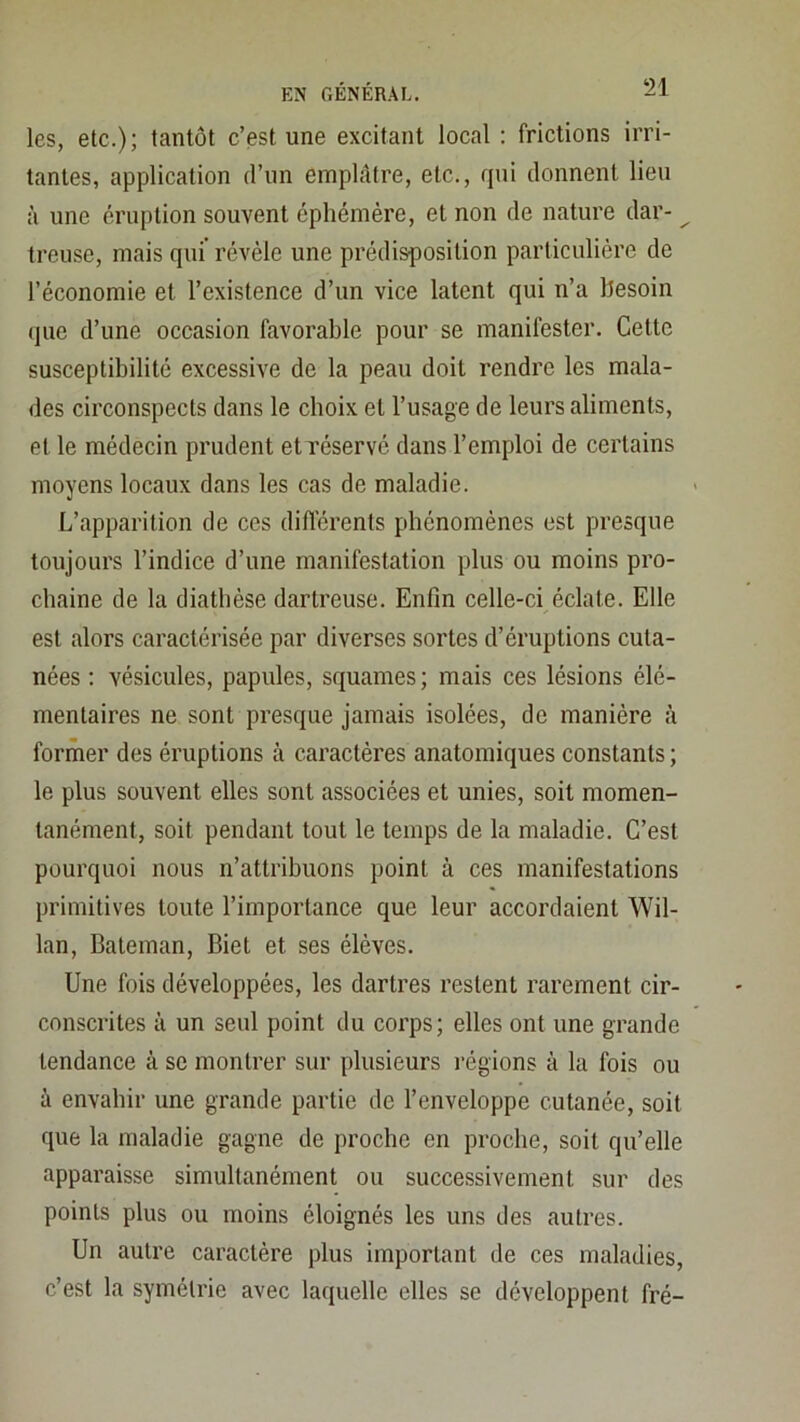 les, etc.); tantôt c’est une excitant local : frictions irri- tantes, application d’un emphttre, etc., qui donnent lieu à une éruption souvent éphémère, et non de nature dar- ^ treuse, mais qui révèle une prédisposition particulière de l’économie et l’existence d’un vice latent qui n’a hesoin (|ue d’une occasion favorable pour se manifester. Cette susceptibilité excessive de la peau doit rendre les mala- des circonspects dans le choix et l’usage de leurs aliments, et le médecin prudent et réservé dans l’emploi de certains moyens locaux dans les cas de maladie. L’apparition de ces diiïérents phénomènes est presque toujours l’indice d’une manifestation plus ou moins pro- chaine de la diathèse dartreuse. Enfin celle-ci éclate. Elle est alors caractérisée par diverses sortes d’éruptions cuta- nées ; vésicules, papules, squames ; mais ces lésions élé- mentaires ne sont presque jamais isolées, de manière à former des éruptions à caractères anatomiques constants ; le plus souvent elles sont associées et unies, soit momen- tanément, soit pendant tout le temps de la maladie. C’est pourquoi nous n’attribuons point à ces manifestations primitives toute l’importance que leur accordaient Wil- lan, Bateman, Biet et ses élèves. Une fois développées, les dartres restent rarement cir- conscrites à un seul point du corps; elles ont une grande tendance à se montrer sur plusieurs régions à la fois ou à envahir une grande partie de l’enveloppe cutanée, soit que la maladie gagne de proche en proche, soit qu’elle apparaisse simultanément ou succe.ssivement sur des points plus ou moins éloignés les uns des autres. Un autre caractère plus important de ces maladies, c’est la symétrie avec laquelle elles se développent fré-