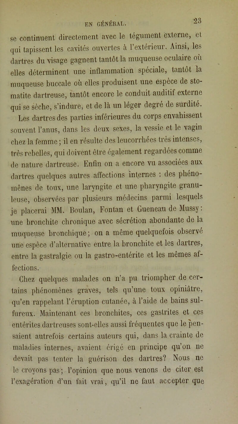 se continuent directement avec le tégument externe, et qui tapissent les cavités ouvertes a 1 extérieui. Ainsi, les dartres du visage gagnent tantôt la muqueuse oculaire ou elles déterminent une inflammation spéciale, tantôt la muqueuse buccale où elles produisent une espèce de sto- matite dartreuse, tantôt encore le conduit auditif externe qui se sèche, s’indure, et de là un léger degré de surdité. Les dartres des parties inférieures du corps envahissent souvent l’anus, dans les deux sexes, la vessie et le vagin chez la femme j il en résulte des leucorrhées très intenses, très rebelles, qui doivent être également regardées comme de nature dartreuse. Enfin on a encore vu associées aux dartres quelques autres affections internes '. des phéno- mènes de toux, une laryngite et une pharyngite granu- leuse, observées par plusieurs médecins parmi lesquels je placerai MM. Boulan, Fontan et Gueneau de Mussy. une bronchite chronique avec sécrétion abondante de la muqueiise bronchique ; on a même quelquefois observé une espèce d’alternative entre la bronchite et les dartres, entre la gastralgie ou la gastro-entérite et les mêmes af- fections. Chez quelques malades on n’a pu triompher de cer- tains phénomènes graves, tels qu’une toux opiniâtre, qu’en rappelant l’éruption cutanée, à l’aide de bains sul- fureux. Maintenant ces bronchites, ces gastrites et ces entérites dartreuses sont-elles aussi fréquentes que le pen- saient autrefois certains auteurs qui, dans la crainte de maladies internes, avaient érigé en principe qu’on ne devait pas tenter la guérison des dartres? Nous ne le croyons pas ; l’opinion que nous venons de citer est l’exagération d’un fait vrai, ([u’il ne faut accepter que