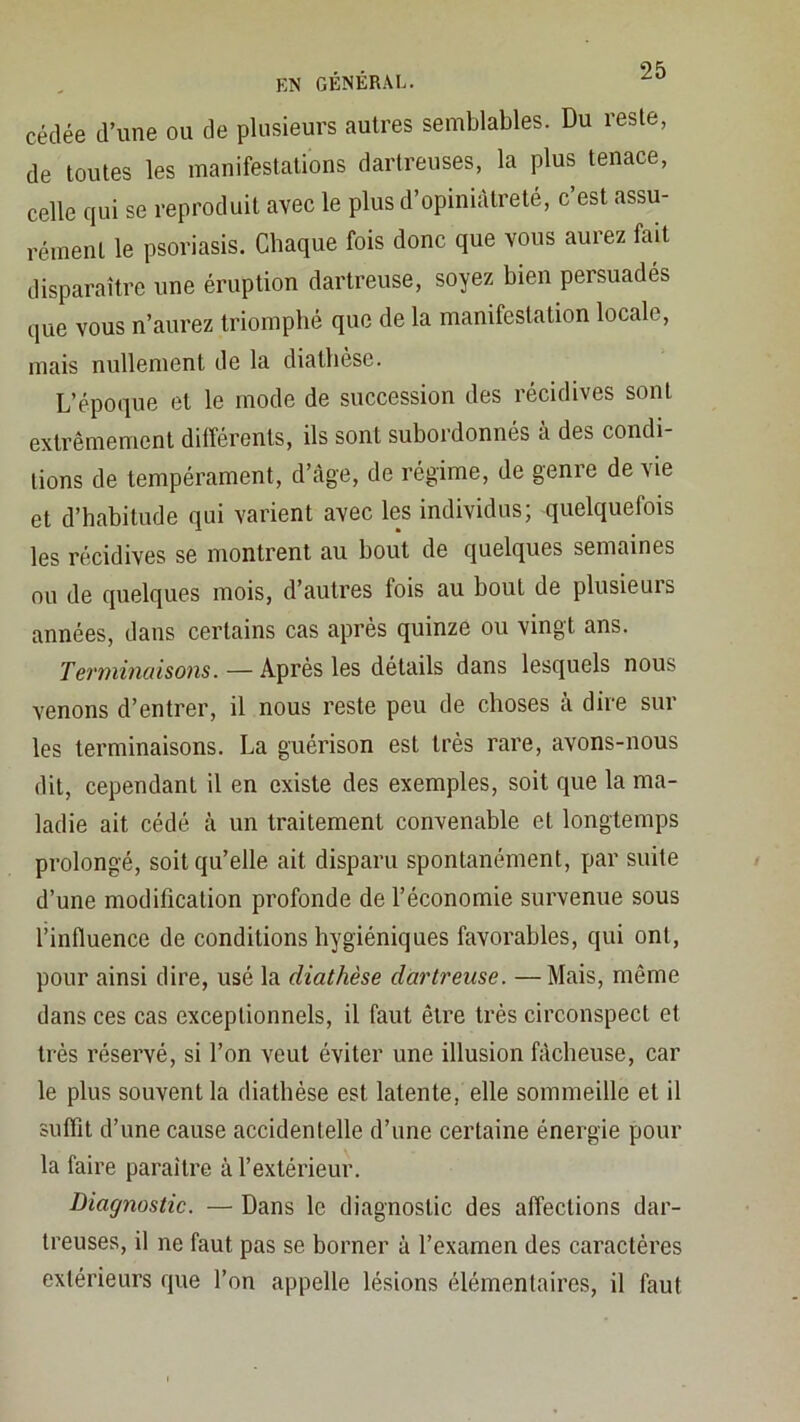 EN GÉNÉRAL. cédée d’une ou de plusieurs autres semblables. Du reste, de toutes les manifestations darlreuses, la plus tenace, celle qui se reproduit avec le plus d’opiniâtreté, c’est assu- rément le psoriasis. Chaque fois donc que vous aurez fait disparaître une éruption dartreuse, soyez bien persuadés que vous n’aurez triomphé que de la manifestation locale, mais nullement de la diathèse. L’époque et le mode de succession des récidives sont extrêmement différents, ils sont subordonnés à des condi- tions de tempérament, d’âge, de régime, de genre de vie et d’habitude qui varient avec les individus; quelquefois les récidives se montrent au bout de quelques semaines ou de quelques mois, d’autres fois au bout de plusieurs années, dans certains cas après quinze ou vingt ans. Terminaisons. — Après les détails dans lesquels nous venons d’entrer, il nous reste peu de choses à dire sur les terminaisons. La guérison est très rare, avons-nous dit, cependant il en existe des exemples, soit que la ma- ladie ait cédé à un traitement convenable et longtemps prolongé, soit qu’elle ait disparu spontanément, par suite d’une modification profonde de l’économie survenue sous l’influence de conditions hygiéniques favorables, qui ont, pour ainsi dire, usé la diathèse dartreuse. —Mais, même dans ces cas exceptionnels, il faut être très circonspect et très réservé, si l’on veut éviter une illusion fâcheuse, car le plus souvent la diathèse est latente, elle sommeille et il suffit d’une cause accidentelle d’une certaine énergie pour la faire paraître à l’extérieur. Diagnostic. — Dans le diagnostic des affections dar- treuses, il ne faut pas se borner à l’examen des caractères extérieurs que l’on appelle lésions élémentaires, il faut