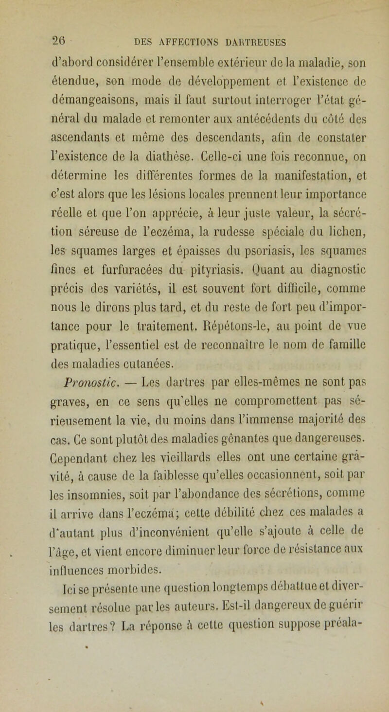 d’abord considérer l’ensemlde extérieur de la maladie, son étendue, son mode de développement et l’existence de démangeaisons, mais il faut surtout interroger l’état gé- néral du malade et remonter aux antécédents du côté des ascendants et même des descendants, afin de constater l’existence de la diathèse. Celle-ci une fois reconnue, on détermine les différentes formes de la manifestation, et c’est alors que les lésions locales prennent leur importance réelle et que l’on apprécie, à leur juste valeur, la sécré- tion séreuse de l’eczéma, la rudesse spéciale du lichen, les squames larges et épaisses du psoriasis, les squames fines et furfuracées du pityriasis. Quant au diagnostic précis des variétés, il est souvent fort difficile, comme nous le dirons plus tard, et du reste de fort peu d’impor- tance pour le traitement. Répétons-le, au point de vue pratique, l’essentiel est de reconnaître le nom de famille des maladies cutanées. Pronostic. — Les dartres par elles-mêmes ne sont pas graves, en ce sens qu’elles ne compromettent pas sé- rieusement la vie, du moins dans l’immense majorité des cas. Ce sont plutôt des maladies gênantes que dangereuses. Cependant chez les vieillards elles ont une certaine gTci- vité, à cause de la faiblesse qu’elles occasionnent, soit par les insomnies, soit par l’abondance des sécrétions, comme il arrive dans l’eczéma; cette débilité chez ces malades a d'autant plus d’inconvénient qu’elle s’ajoute à celle de l’àge, et vient encore diminuer leur force de résistance aux influences morbides. Ici se présente une question longtemps débattue et diver- sement résolue parles auteurs. Est-il dangereux do guérir les dartres? La réponse l’i cette question suppose préala-