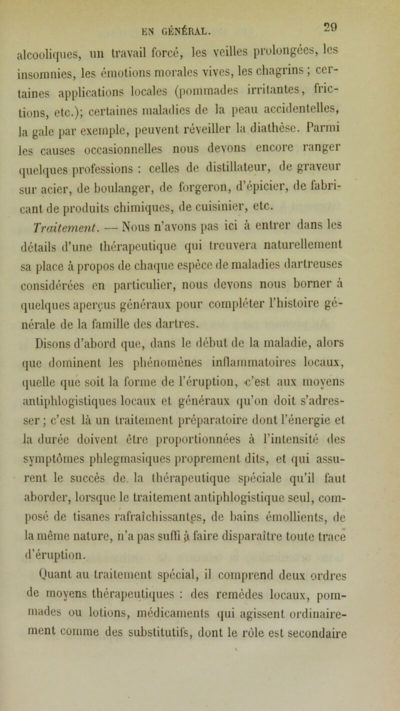 alcooliques, un travail forcé, les veilles prolongées, les insomnies, les émotions morales vives, les chagrins ; cer- taines applications locales (pommades irritantes, fric- tions, etc.); certaines maladies de la peau accidentelles, la gale par exemple, peuvent réveiller la diathèse. Parmi les causes occasionnelles nous devons encore ranger quelques professions : celles de distillateur, de graveur sur acier, de boulanger, de forgeron, d’épicier, de fabri- cant de produits chimiques, de cuisinier, etc. Traitement. — Nous n’avons pas ici à entrer dans les détails d’une thérapeutique qui trouvera naturellement sa place à propos de chaque espèce de maladies dartreuses considérées en particulier, nous devons nous borner à quelques aperçus généraux pour compléter l’histoire gé- nérale de la famille des dartres. Disons d’abord que, dans le début de la maladie, alors que dominent les phénomènes inflammatoires locaux, quelle que soit la forme de l’éruption, c’est aux moyens antiphlogistiques locaux et généraux qu’on doit s’adres- ser ; c’est là un traitement préparatoire dont l’énergie et la durée doivent être proportionnées à l’intensité des symptômes phlegmasiques proprement dits, et qui assu- rent le succès de. la thérapeutique spéciale qu’il faut aborder, lorsque le traitement antiphlogistique seul, com- posé de tisanes rafraîchissantes, de bains émollients, de la même nature, n’a pas suffi à faire disparaître toute trace d’éruption. Quant au traitement spécial, il comprend deux ordres de moyens thérapeutiques : des remèdes locaux, pom- mades ou lotions, médicaments qui agissent ordinaire- ment comme des substitutifs, dont le rôle est secondaire