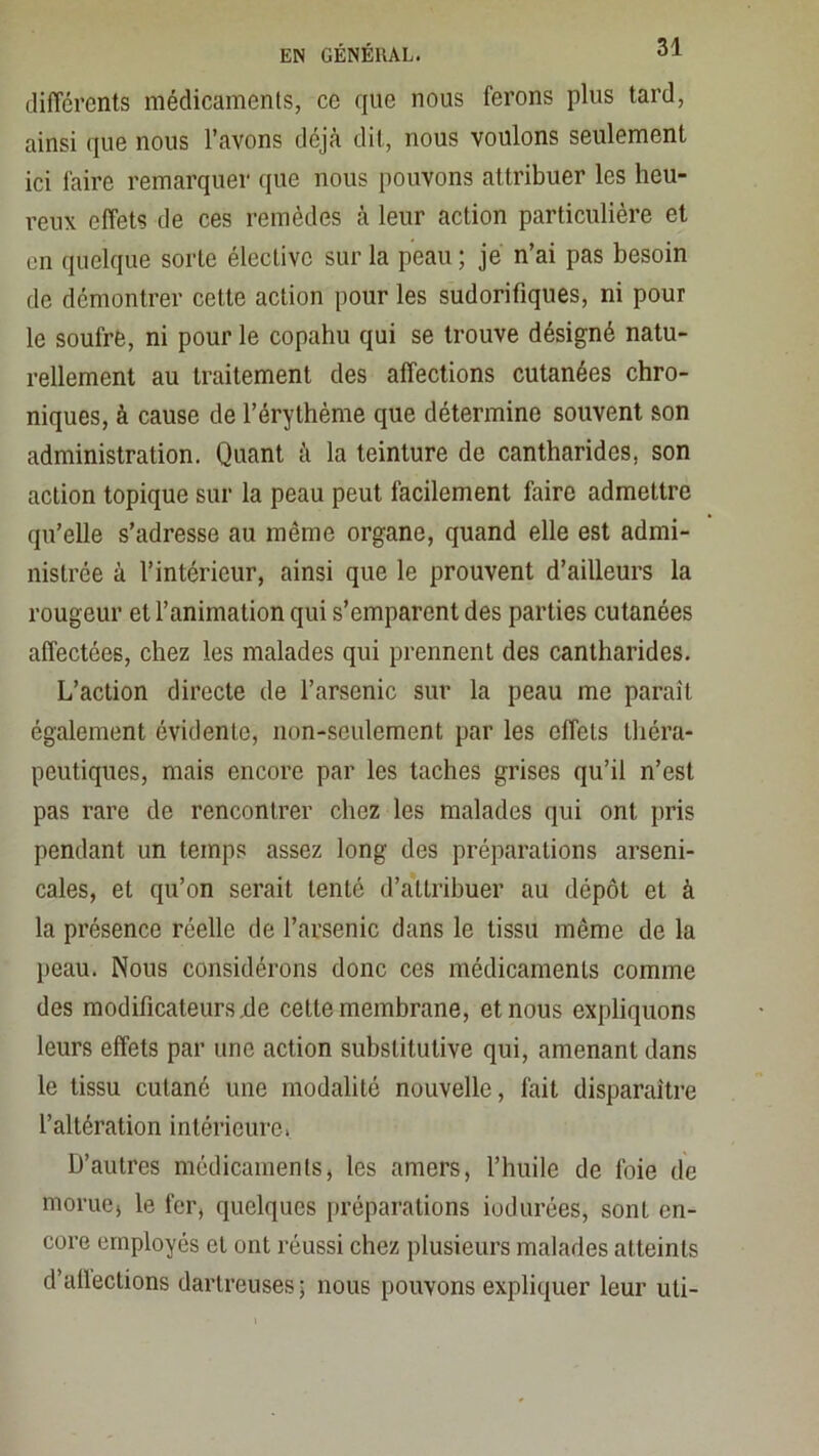 dilTcrents médicamenls, ce que nous ferons plus tard, ainsi que nous l’avons déjà dit, nous voulons seulement ici faire remarquer que nous pouvons attribuer les heu- reux effets de ces remèdes à leur action particulière et en quelque sorte élective sur la peau ; je n’ai pas besoin de démontrer cette action pour les sudorifiques, ni pour le soufre, ni pour le copahu qui se trouve désigné natu- rellement au traitement des affections cutanées chro- niques, à cause de l’érythème que détermine souvent son administration. Quant à la teinture de cantharides, son action topique sur la peau peut facilement faire admettre qu’elle s’adresse au même organe, quand elle est admi- nistrée à l’intérieur, ainsi que le prouvent d’ailleurs la rougeur et l’animation qui s’emparent des parties cutanées affectées, chez les malades qui prennent des cantharides. L’action directe de l’arsenic sur la peau me paraît également évidente, non-seulement par les effets théra- peutiques, mais encore par les taches grises qu’il n’est pas rare de rencontrer chez les malades qui ont pris pendant un temps assez long des préparations arseni- cales, et qu’on serait tenté d’attribuer au dépôt et à la présence réelle de l’arsenic dans le tissu même de la peau. Nous considérons donc ces médicamenls comme des modificateurs xle celte membrane, et nous expliquons leurs effets par une action substitutive qui, amenant dans le tissu cutané une modalité nouvelle, fait disparaître l’altération intérieure. D’autres médicaments, les amers, l’huile de foie de morue, le fer, quelques préparations iodurées, sont en- core employés et ont réussi chez plusieurs malades atteints d’allections darlreuses; nous pouvons expliquer leur uli-