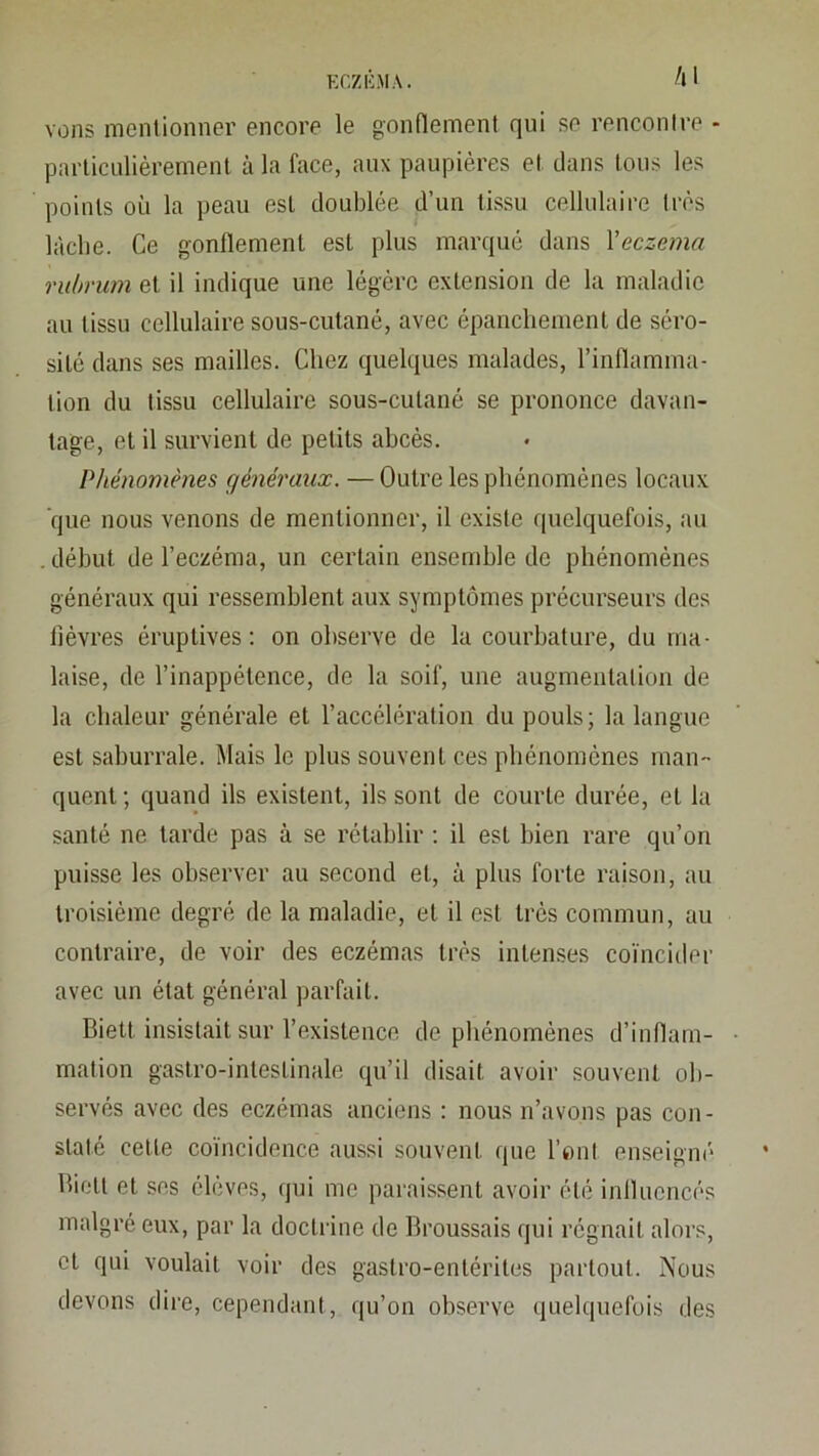 /il VOUS menlionner encore le gonnement qui se renconlre - particulièrement à la face, aux paupières et clans tous les points où la peau est doublée d’un tissu cellulaire très lâche. Ce gonflement est plus marqué dans Veczema ruhrum et il indique une légère extension de la maladie au tissu cellulaire sous-cutané, avec épanchement de séro- sité dans ses mailles. Chez quelques malades, l’inflamma- tion du tissu cellulaire sous-cutané se prononce davan- tage, et il survient de petits abcès. Phénomènes généraux. — Outre les phénomènes locaux que nous venons de mentionner, il existe quelquefois, au . début de l’eczéma, un certain ensemble de phénomènes généraux qui ressemblent aux symptômes précurseurs des fièvres éruptives; on observe de la courbature, du ma- laise, de l’inappétence, de la soif, une augmentation de la chaleur générale et l’accélération du pouls; la langue est saburrale. Mais le plus souvent ces phénomènes man- quent ; quand ils existent, ils sont de courte durée, et la santé ne tarde pas à se rétablir ; il est bien rare qu’on puisse les observer au second et, à plus forte raison, au troisième degré de la maladie, et il est très commun, au contraire, de voir des eczémas très intenses coïncider avec un état général parfait. Biett insistait sur l’existence de phénomènes d’inflam- mation gastro-intestinale qu’il disait avoir souvent ob- servés avec des eczémas anciens : nous n’avons pas con- staté cette coïncidence aussi souvent que font enseigni' Biett et ses élèves, (]ui me paraissent avoir été influencés malgré eux, par la doctrine de Broussais qui régnait alors, et qui voulait voir des gastro-entérites partout. Nous devons dire, cependant, qu’on observe quelquefois des