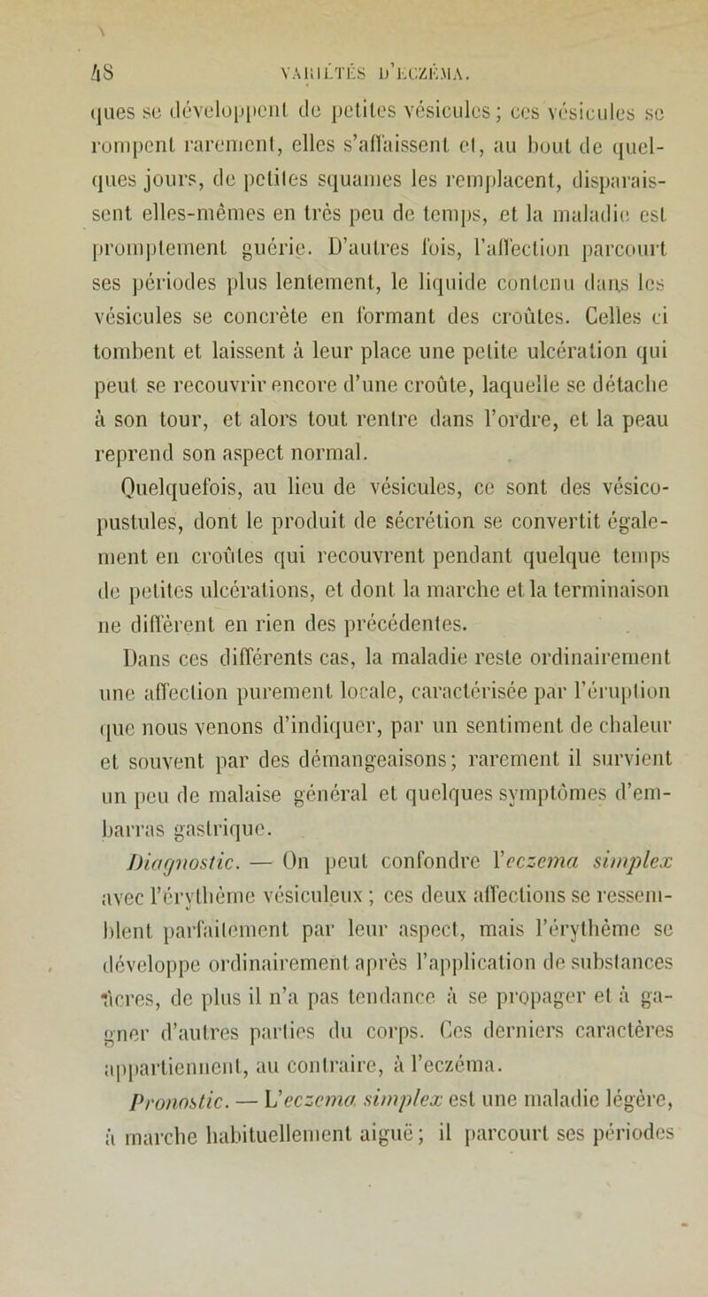 YAiiii/n-s d’kczkma. \ /i8 (jues se (lévelü|Jiic'iil tle peliles vésicules; ces Yésiciiles sc rompent rarement, elles s’allaissent el, au bout de (jucl- (pies jours, tle petites squames les remjilacent, disparais- sent elles-mêmes en très peu de temps, et la maladie est [•rompleinent guérie. D’autres lois, raHêction parcourt ses périodes plus lentement, le liquide contenu dans les vésicules se concrète en Ibrmant des croûtes. Celles ci tombent et laissent à leur place une petite ulcération qui peut se recouvrir encore d’une croûte, laquelle se détacbe à son tour, et alors tout rentre dans l’ordre, et la peau reprend son aspect normal. Ouelquelbis, au lieu de vésicules, ce sont des vésico- pustules, dont le produit de sécrétion se convertit égale- ment en croûtes qui recouvrent pendant queUpie temps de j)elites ulcérations, et dont la marche et la terminaison ne diffèrent en rien des précédentes. Dans ces différents cas, la maladie reste ordinairement une affection purement locale, caractérisée par l’éruption ([ue nous venons d’indiquer, par un sentiment de chaleur et souvent par des démangeaisons; rarement il survient un peu de malaise général et quelques symptômes d’em- barras gastrique. J)iagnostic. — On peut confondre Vcczema simplex avec l’érytlième vésiculeux ; ces deux affections se ressem- blent parfailemenl par leur aspect, mais l’érytlièmc se développe ordinairement après l’application de substances r'icres, de plus il n’a pas tendance à se propager el à ga- gner d’autres parties du corps. Ces derniers caractères appartiennent, au contraire, à l’eczéma. Pronostic. — Veczema, simplex est une maladie légère, à inarcbe habituellement aiguë; il parcourt ses périodes