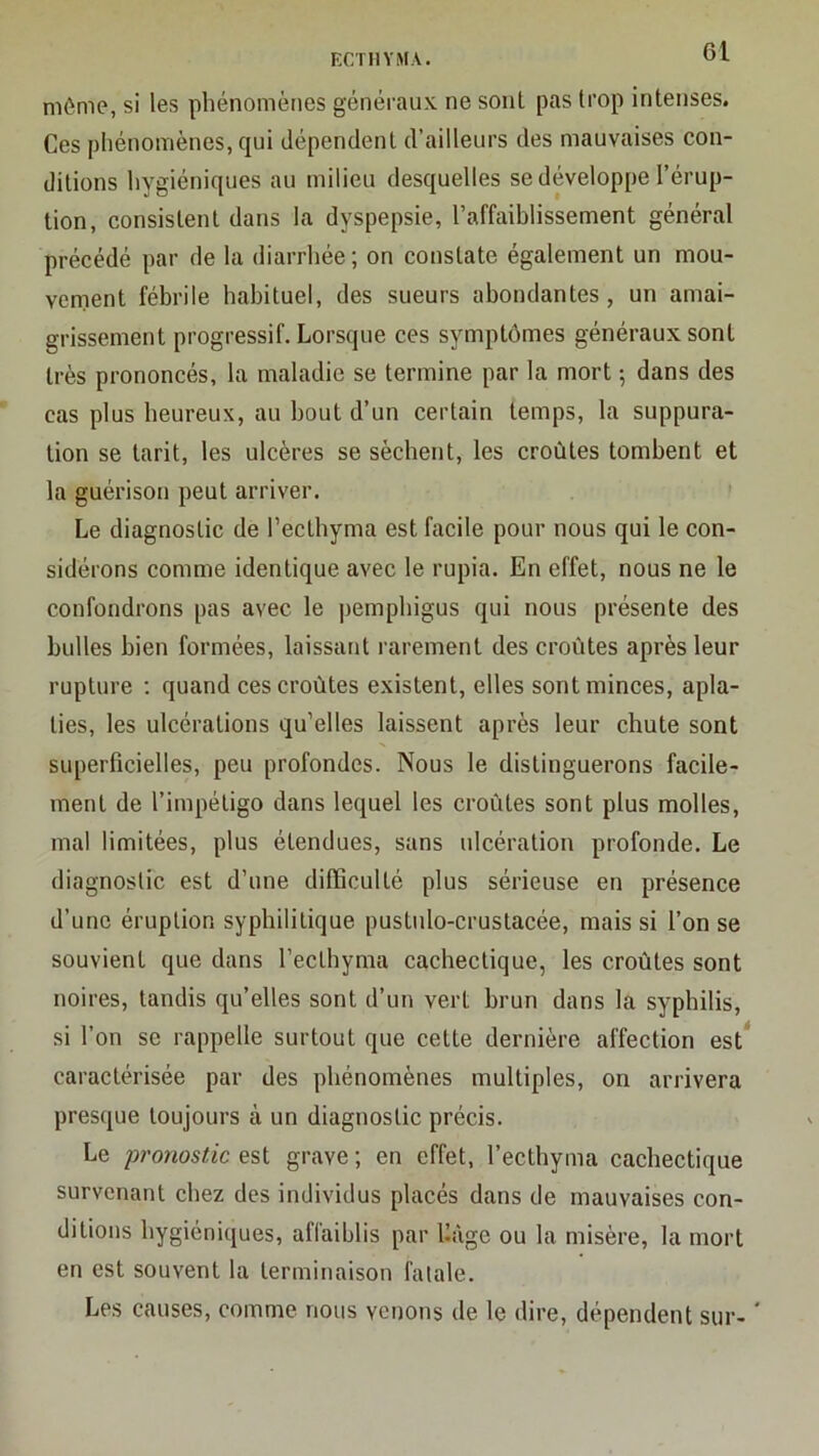 môme, si les phénomènes généi’aux ne sont pas trop intenses. Ces phénomènes, qui dépendent d’ailleurs des mauvaises con- ditions hygiéniques au milieu desquelles se développe l’érup- tion, consistent dans la dyspepsie, l’affaiblissement général précédé par de la diarrhée; on constate également un mou- venient fébrile habituel, des sueurs abondantes, un amai- grissement progressif. Lorsque ces symptômes généraux sont très prononcés, la maladie se termine par la mort ; dans des cas plus heureux, au bout d’un certain temps, la suppura- tion se tarit, tes ulcères se sèchent, les croûtes tombent et la guérison peut arriver. Le diagnostic de l’eclhyma est facile pour nous qui le con- sidérons comme identique avec le rupia. En effet, nous ne le confondrons pas avec le pemphigus qui nous présente des bulles bien formées, laissant rarement des croûtes après leur rupture ; quand ces croûtes existent, elles sont minces, apla- ties, les ulcérations qu’elles laissent après leur chute sont superficielles, peu profondes. Nous le distinguerons facile- ment de l’impétigo dans lequel les croûtes sont plus molles, mal limitées, plus étendues, sans ulcération profonde. Le diagnostic est d’une difficulté plus sérieuse en présence d’une éruption syphilitique puslido-crustacée, mais si l’on se souvient que dans l’ecthyma cachectique, les croûtes sont noires, tandis qu’elles sont d’un vert brun dans la syphilis, si l’on se rappelle surtout que cette dernière affection est* caractérisée par des phénomènes multiples, on arrivera presque toujours à un diagnostic précis. Le pronostic est grave ; en effet, l’ecthyma cachectique survenant chez des individus placés dans de mauvaises con- ditions hygiéniques, affaiblis par Uàge ou la misère, la mort en est souvent la terminaison fatale. Les causes, comme nous venons de le dire, dépendent sur- ‘