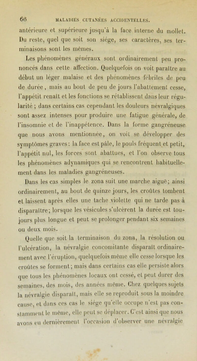 antérieure et supérieure jusqu’à la face interne du mollet. Du reste, quel que soit son siège, ses caractères, ses ter- minaisons sont les mêmes. Les phénomènes généraux sont ordinairement peu pro- noncés dans cette affection. Quelquefois on voit paraître au début un léger malaise et des phénomènes fébriles de peu de durée, mais au bout de peu de jours l’abattement cesse, l’appétit renaît et les fonctions se rétablissent dans leur régu- larité ; dans certains cas cependant les douleurs névralgiques sont assez intenses pour produire une fatigue générale, de l’insomnie et de l’inappétence. Dans la forme gangréneuse que nous avons mentionnée, on voit se développer des symptômes graves : la face est pâle, le pouls fréquent et petit, l’appétit nul, les forces sont abattues, et l’on observe tous les phénomènes adynamiques qui se rencontrent habituelle- ment dans les maladies gangréneuses. Dans les cas simples le zona suit une marche aiguë; ainsi ordinairement, au bout de quinze jours, les croûtes tombent et laissent après elles une tache violette qui ne tarde pas à disparaître; lorsque les vésicules s’ulcèrent la durée est tou- jours plus longue et peut se prolonger pendant six semaines ou deux mois. Quelle que soit la terminaison du zona, la résolution ou Tulcération, la névralgie concomitante disparaît ordinaire- ment avec réru[)tion, quelquefois même elle cesse lorsque les croûtes se forment; mais dans certains cas elle persiste alors que tous les phénomènes locaux ont cessé, et peut durer des semaines, des mois, des années même. Chez quelques sujets la névralgie disparaît, mais elle se reproduit sous la moindre cause, et dans ces cas le siège qu’elle occupe n’est pas con- stamment le même, elle peut se déplacer. C’est ainsi que nous avons eu dernièremeni l’occasion d’observer une névralgie