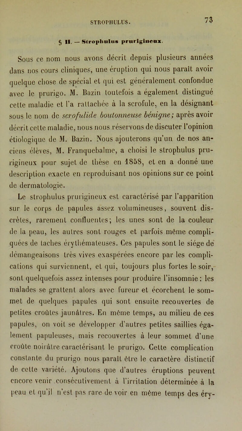 § 11. — Stropliuliis prurigineax. Sous ce nom nous avons décrit depuis plusieurs années dans nos cours cliniques, une éruption qui nous paraît avoir quelque chose de spécial et qui est généralement confondue avec le prurigo. M. Bazin toutefois a également distingué cette maladie et l’a rattachée à la scrofule, en la désignant sous le nom de scrofulide boutonneuse bénigne; après avoir décrit cette maladie, nous nous réservons de discuter l’opinion étiologique de M. Bazin. Nous ajouterons qu’un de nos an- ciens élèves, M. Franquebalme, a choisi le strophulus pru- rigineux pour sujet de thèse en 1858, et en a donné une description exacte en reproduisant nos opinions sur ce point de dermatologie. Le strophulus prurigineux est caractérisé par l’apparition sur le corps de papules assez volumineuses, souvent dis- crètes, rarement confluentes; les unes sont de la couleur de la peau, les autres sont rouges et parfois même compli- quées de taches érythémateuses. Ces papules sont le siège de démangeaisons très vives exaspérées encore par les compli- cations qui surviennent, et qui, toujours plus fortes le soir,- sont quelquefois assez intenses pour produire l’insomnie; les malades se grattent alors avec fureur et écorchent le som- met de quelques papules qui sont ensuite recouvertes de petites croûtes jaunâtres. En même temps, au milieu de ces papules, on voit se développer d’autres petites saillies éga- lement papuleuses, mais recouvertes à leur sommet d’une croûte noirâtre caractérisant le prurigo. Cette complication constante du prurigo nous parait être le caractère distinctif de cette variété. Ajoutons que d’autres éruptions peuvent encore venir consécutivement à l’irritation déterminée à la peau et qu’il n’est pas rare de voir en même temps des éry-