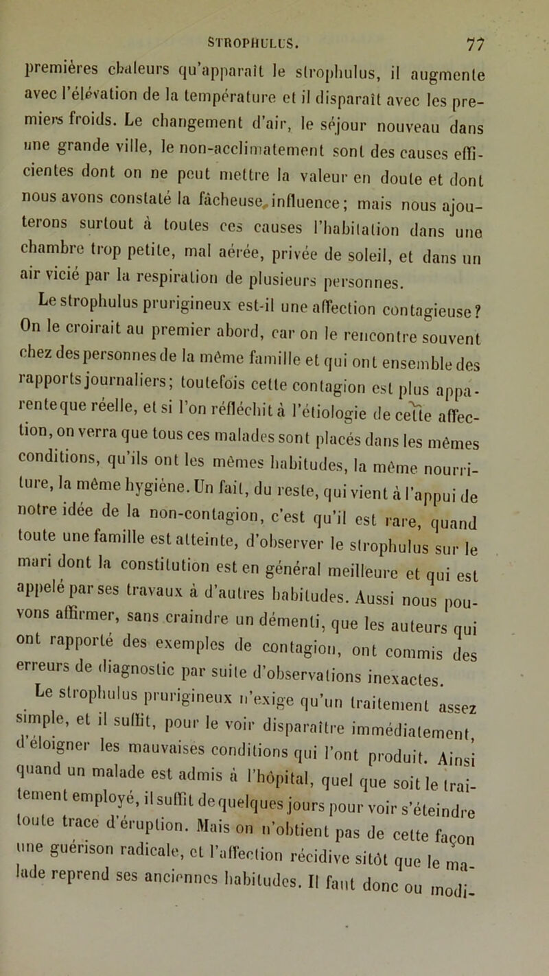 liremieies cbcileurs (ju apparaît le stropliulus, il augmente avec l’élévation de la température et il disparaît avec les pre- miers froids. Le changement d’air, le séjour nouveau dans une grande ville, le non-acclimatement sont des causes effi- cientes dont on ne peut mettre la valeur en doute et dont nous avons constaté la fâcheuse, influence ; mais nous ajou- terons surtout à toutes ces causes l’hahilation dans une chambre trop petite, mal aérée, privée de soleil, et dans un air vicié par la respiration de plusieurs personnes. Lestrophulus prurigineux est-il une affection contagieuse? On le croirait au premier abord, car on le rencontre souvent chez des personnes de la même famille et qui ont ensembledes rapports journaliers; toutefois cette contagion est plus appa- renteque réelle, et si l’on réfléchit à l’étiologie de ceUe affec- tion, on verra que tous ces malades sont placés dans les mêmes conditions, qu’ils ont les mêmes habitudes, la même nourri- ture, la môme hygiène. Un fait, du reste, qui vient à l’appui de notre idée de la non-contagion, c’est qu’il est rare, quand toute une famille est atteinte, d’ohserver le sirophulus sur le man dont la constitution est en général meilleure et qui est appelé par ses travaux à d’autres habitudes. Aussi nous pou- vons affirmer, sans craindre un démenti, que les auteurs qui ont rapporté des exemples de contagion, ont commis des erreurs de diagnostic par suite d’observations inexactes. Le strophulus prurigineux n’exige qu’un traitement as«ez s.mple, et .1 suffit, pour le voir disparaître immédiatement cleloigner les mauvaises conditions qui l’ont produit. Ainsi quand un malade est admis à l’hôpital, quel que soit le trai- ement employé, ilsuffit dequelques jours pour voir s’éteindre toute trace d’éruption. Mais on n’obtient pas de cette façon une guenson radicale, et l’affection récidive sitôt que le ma lade reprend ses anciennes habitudes. Il faut donc ou modi-