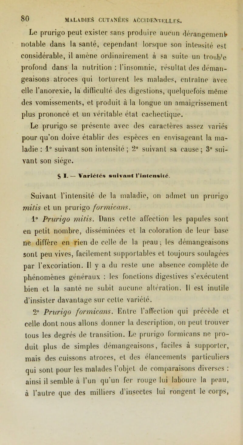 Le prurigo peut exister sans produire aucun dérangement notable dans la santé, cependant lorsque son intensité est considérable, il amène ordinairement cà sa suite un troub'e profond dans la nutrition : l’insomnie, résultat des déman- geaisons atroces qui torturent les malades, entraîne avec elle l’anorexie, la diflicullé des digestions, quelquefois même des vomissements, et produit à la longue un amaigrissement plus prononcé et un véritable état cachectique. Le prurigo se présente avec des caractères assez variés pour qu’on doive établir des espèces en envisageant la ma- ladie : 1“ suivant son intensité; 2“ suivant sa cause; 3 sui- vant son siège. § I. — Variétés suivant riafcnsité. Suivant l’intensité de la maladie, on admet un prurigo mitis et un prurigo formicans. 1“ Prurigo mitis. Dans cette affection les papules sont en petit nombre, disséminées et la coloration de leur base ne diffère en rien de celle de la peau ; les démangeaisons sont peu vives, facilement supportables et toujours soulagées par l’excoriation. Il y a du reste une absence complète de phénomènes généraux : les fonctions digestives s’exécutent bien et la santé ne subit aucune altération. Il est inutile d’insister davantage sur cette variété. 2“ Prurigo formicans. Lntre l’afl’ection qui précède et celle dont nous allons donner la description, on peut trouver tous les degrés de transition. Le prurigo formicans ne pro- duit plus de simples démangeaisons, faciles à supporter, mais des cuissons atroces, et des élancements particuliers qui sont pour les malades l’objet de comparaisons diverses : ainsi il semble à l’un qu’un fer rouge lui laboure la peau, à l’autre que des milliers d’insectes lui rongent le corps,