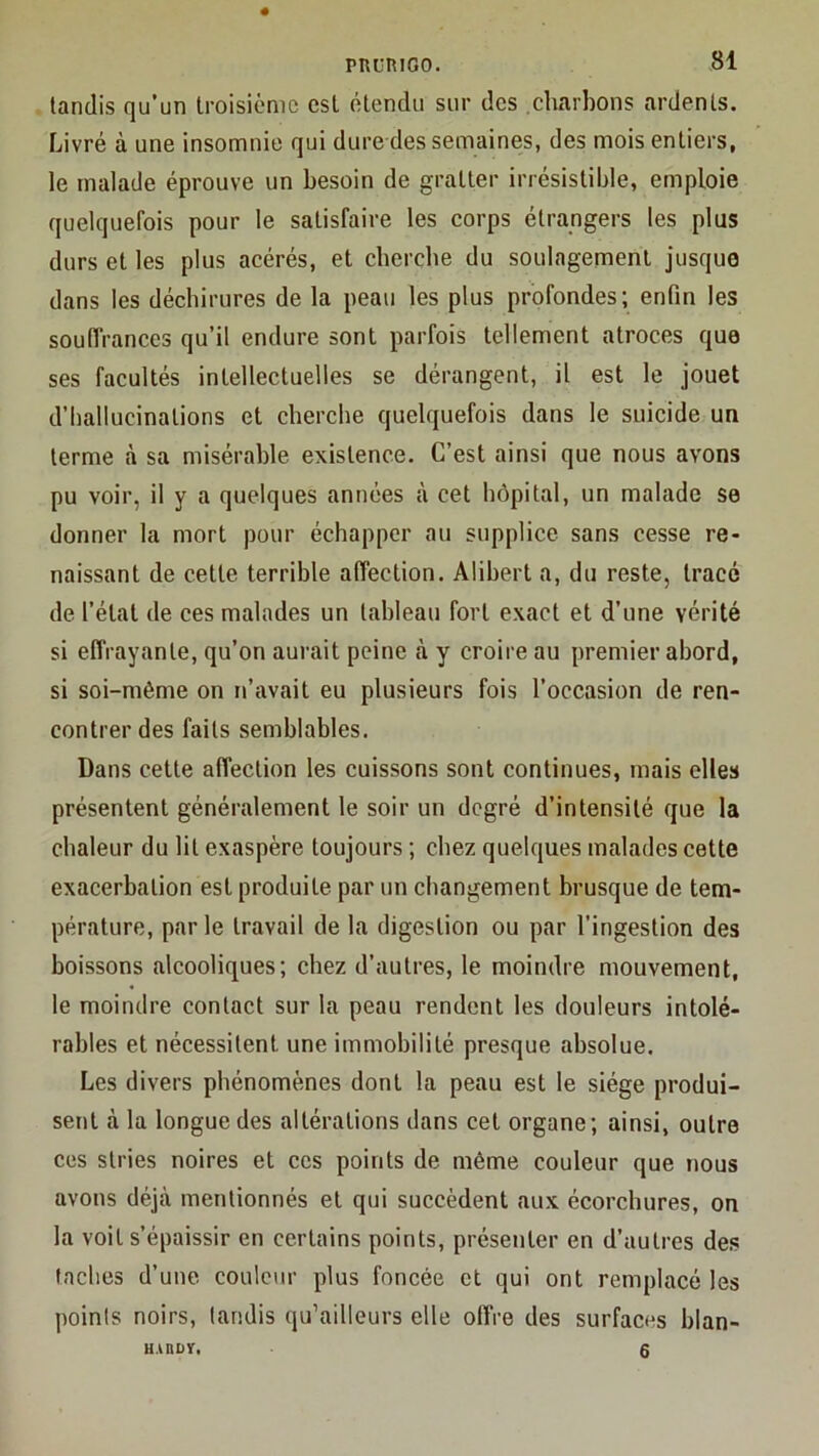 tandis qu’un troisième est étendu sur des charbons ardents. Livré à une insomnie qui dure des semaines, des mois entiers, le malade éprouve un besoin de gratter irrésistible, emploie quelquefois pour le satisfaire les corps étrangers les plus durs et les plus acérés, et cherche du soulagement jusque dans les déchirures de la peau les plus profondes; enfin les soufirances qu’il endure sont parfois tellement atroces que ses facultés intellectuelles se dérangent, il est le jouet d’hallucinations et cherche quelquefois dans le suicide un terme à sa misérable existence. C’est ainsi que nous avons pu voir, il y a quelques années à cet hôpital, un malade se donner la mort pour échapper au supplice sans cesse re- naissant de cette terrible affection. Alibert a, du reste, tracé de l’état de ces malades un tableau fort exact et d’une vérité si effrayante, qu’on aurait peine à y croire au premier abord, si soi-même on n’avait eu plusieurs fois l’occasion de ren- contrer des faits semblables. Dans cette affection les cuissons sont continues, mais elles présentent généralement le soir un degré d’intensité que la chaleur du lit exaspère toujours ; chez quelques malades cette exacerbation est produite par un changement brusque de tem- pérature, par le travail de la digestion ou par l’ingestion des boissons alcooliques; chez d’autres, le moindre mouvement, le moindre contact sur la peau rendent les douleurs intolé- rables et nécessitent une immobilité presque absolue. Les divers phénomènes dont la peau est le siège produi- sent à la longue des altérations dans cet organe; ainsi, outre ces stries noires et ces points de même couleur que nous avons déjà mentionnés et qui succèdent aux écorchures, on la voit s’épaissir en certains points, présenter en d’autres des taches d’une coulc\ir plus foncée et qui ont remplacé les points noirs, tandis qu’ailleurs elle offre des surfaces blan- UAUDÏ, 6