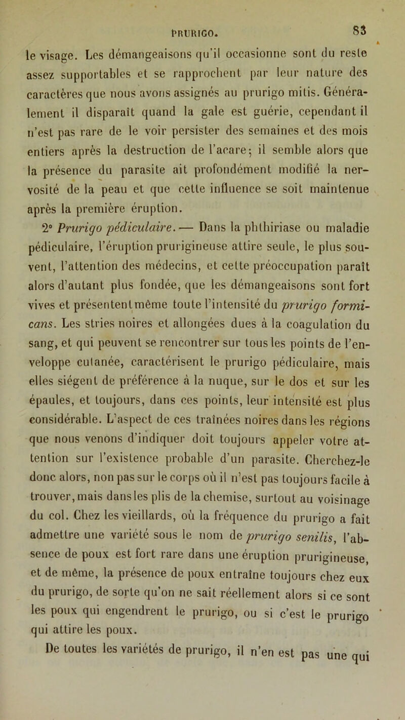 fRtUIGO. 8S le visage. Les démangeaisons qu’il occasionne sont du reste assez supportables et se rapproclient par leur nature des caractères que nous avons assignés au prurigo mi lis. Généra- lement il disparaît quand la gale est guérie, cependant il n’est pas rare de le voir persister des semaines et des mois entiers après la destruction de l’acare-, il semble alors que la présence du parasite ait profondément modifié la ner- vosité de la peau et que cette influence se soit maintenue après la première éruption. 2° Prurigo pédiculaire.— Dans la pblhiriase ou maladie pédiculaire, l’éruption prurigineuse attire seule, le plus sou- vent, l’attention des médecins, et celte préoccupation paraît alors d’autant plus fondée, que les démangeaisons sont fort vives et présententmême toute l’intensité du prurigo formi- cans. Les stries noires et allongées dues à la coagulation du sang, et qui peuvent se rencontrer sur tous les points de l’en- veloppe cutanée, caractérisent le prurigo pédiculaire, mais elles siègent de préférence à la nuque, sur le dos et sur les épaules, et toujours, dans ces points, leur intensité est plus considérable. L’aspect de ces traînées noires dans les régions que nous venons d’indiquer doit toujours appeler votre at- tention sur l’existence probable d’un parasite. Chercbez-le donc alors, non pas sur le corps où il n’est pas toujours facile à trouver, mais dans les plis de la chemise, surtout au voisinage du col. Chez les vieillards, où la fréquence du prurigo a fait admettre une variété sous le nom de prurigo senilis, l’ab- sence de poux est fort rare dans une éruption prurigineuse, et de même, la présence de poux entraîne toujours chez eux du prurigo, de sorte qu’on ne sait réellement alors si ce sont les poux qui engendrent le prurigo, ou si c’est le prurigo qui attire les poux. De toutes les variétés de prurigo, il n’en est pas une qui