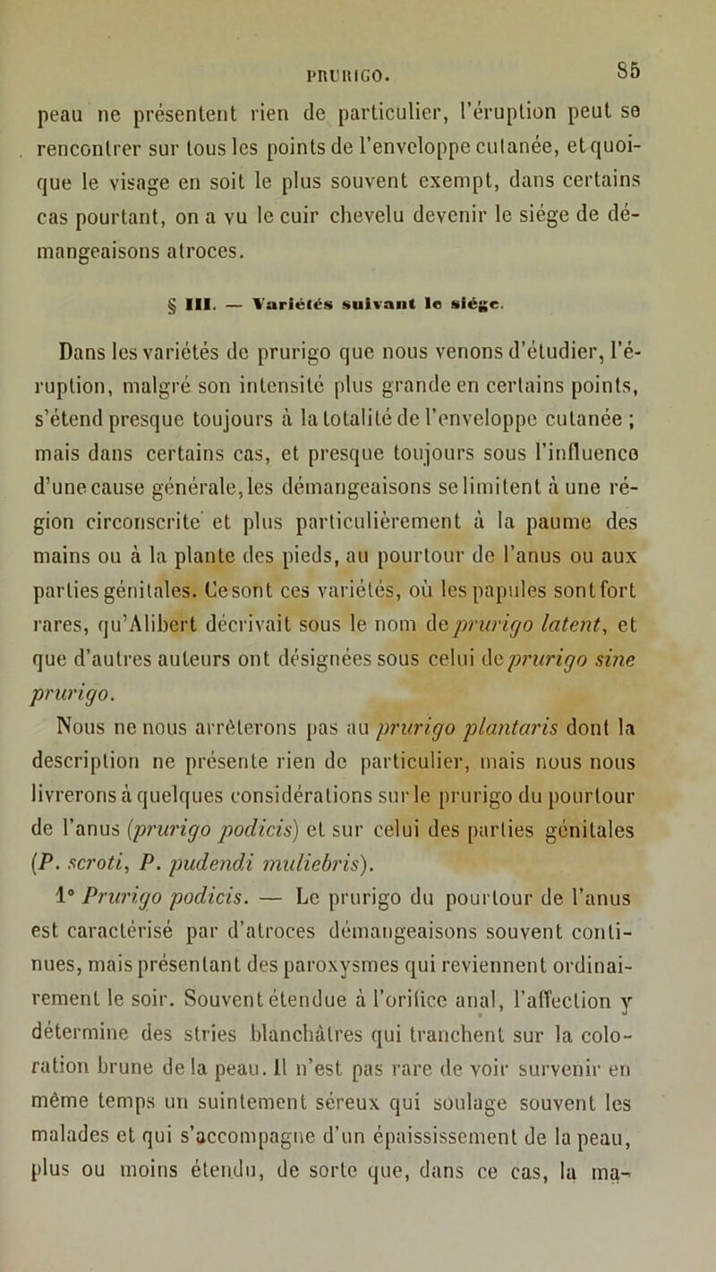 pnuiiiGO. peau ne présentent rien de particulier, l’éruption peut se rencontrer sur tous les points de l’enveloppe culanée, et quoi- que le visage en soit le plus souvent exempt, dans certains cas pourtant, on a vu le cuir chevelu devenir le siège de dé- mangeaisons atroces. § 111. — Variétés suivant le siège. Dans les variétés de prurigo que nous venons d’étudier, l’é- ruption, malgré son intensité plus grande en certains points, s’étend presque toujours k la totalité de l’enveloppe cutanée; mais dans certains cas, et presque toujours sous l’influenco d’unecause générale,les démangeaisons selimitent aune ré- gion circonscrite et plus particulièrement à la paume des mains ou à la plante des pieds, au pourtour de l’anus ou aux parties génitales. Ce sont ces variétés, où les papules sontfort rares, qu’Alibert décrivait sous le nom deprwigo latent^ et que d’autres auteurs ont désignées sous celui do,'prurirjo sine prurigo. Nous ne nous arrêterons pas au prurigo plantaris dont la description ne présente rien de particulier, mais nous nous livrerons à quelques considérations sur le prurigo du pourtour de l’anus {prurigo podicis) et sur celui des parties génitales {P. scroti, P. pudendi midiebris). 1“ Prurigo podicis. — Le prurigo du pourtour de l’anus est caractérisé par d’atroces démangeaisons souvent conti- nues, mais présentant des paroxysmes qui reviennent ordinai- rement le soir. Souvent étendue à l’orilice anal, l’affection y détermine des stries blanchâtres qui tranchent sur la colo- ration brune delà peau. Il n’est pas rare de voir survenir en même temps un suintement séreux qui soulage souvent les malades et qui s’accompagne d’un épaississement de la peau, plus ou moins étendu, de sorte que, dans ce cas, la ma-