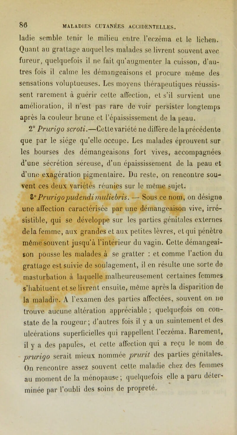 ladie semble tenir le milieu entre l’eczéma et le lichen. Quant au grattage auquel les malades se livrent souvent avec fureur, quelquefois il ne fait qu’augmenter la cuisson, d’au- tres fois il calme les démangeaisons et procure même des sensations voluptueuses. Les moyens thérapeutiques réussis- sent rarement à guérir cette allection, et s’il survient une amélioration, il n’est pas rare de voir persister longtemps après la couleur brune et l’épaississement de la peau. 2° Prurigo scroti.—Cette variété ne diffère de la précédente que par le siège qu’elle occupe. Les malades éprouvent sur les bourses des démangeaisons fort vives, accompagnées d’une sécrétion séreuse, d’un épaississement de la peau et d’une exagération pigmentaire. Du reste, on rencontre sou- vent ces deux variétés réunies sur le même sujet. Prurigopudendimuliebris. — Sous ce nom, on désigna une affection caractérisée par une démangeaison vive, irré- sistible, qui se développe sur les parties génitales externes delà femme, aux grandes et aux petites lèvres, et qui pénètre môme souvent jusqu’à l’intérieur du vagin. Cette démangeai- son pousse les malades à se gratter ; et comme l’action du grattage est suivie de soulagement, il en résulte une sorte de masturbation à laquelle malheureusement certaines femmes s’habituent et se livrent ensuite, même après la disparition de la maladie. A l’examen des parties affectées, souvent on ne trouve aucune altération appréciable ; quelquefois on con- state de la rougeur; d’autres fois il y a un suintement et des ulcérations superficielles qui rappellent 1 eczéma. Rarement, il y a des papules, et cette affection qui a reçu le nom de prurigo serait mieux nommée prurit des parties génitales. On rencontre assez souvent cette maladie chez des femmes au moment de la ménopause; quelquefois elle a paru déler- « minée par l’oubli des soins de propreté.