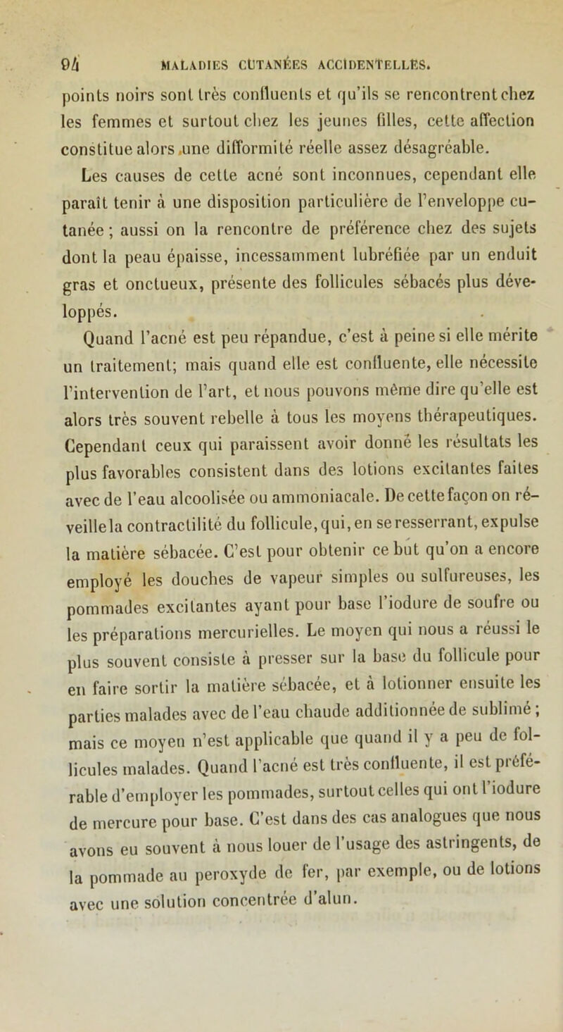 points noirs sont très coniluents et qu’ils se rencontrent chez les femmes et surtout chez les jeunes filles, cette affection constitue alors .une difformité réelle assez désagréable. Les causes de cette acné sont inconnues, cependant elle paraît tenir à une disposition particulière de l’enveloppe cu- tanée ; aussi on la rencontre de préférence chez des sujets dont la peau épaisse, incessamment lubréfiée par un enduit gras et onctueux, présente des follicules sébacés plus déve- loppés. Quand l’acné est peu répandue, c’est à peine si elle mérite un traitement; mais quand elle est conlluente, elle nécessite l’intervention de l’art, et nous pouvons même dire qu’elle est alors très souvent rebelle à tous les moyens thérapeutiques. Cependant ceux qui paraissent avoir donné les résultats les plus favorables consistent dans des lotions excitantes faites avec de l’eau alcoolisée ou ammoniacale. De cette façon on ré- veillela contractilité du follicule, qui, en se resserrant, expulse la matière sébacée. C’est pour obtenir ce but qu’on a encore employé les douches de vapeur simples ou sulfureuses, les pommades excitantes ayant pour base l’iodure de soufre ou les préparations mercurielles. Le moyen qui nous a réussi le plus souvent consiste à presser sur la base du follicule pour en faire sortir la matière sébacée, et à lotionner ensuite les parties malades avec de l’eau chaude additionnée de sublimé ; mais ce moyen n’est applicable que quand il y a peu de fol- licules malades. Quand l’acné est très conlluente, il est préfé- rable d’employer les pommades, surtout celles qui ont l iodure de mercure pour base. C est dans des cas analogues que nous avons eu souvent à nous louer de l’usage des astringents, de la pommade au peroxyde de fer, par exemple, ou de lotions avec une solution concentrée d’alun.