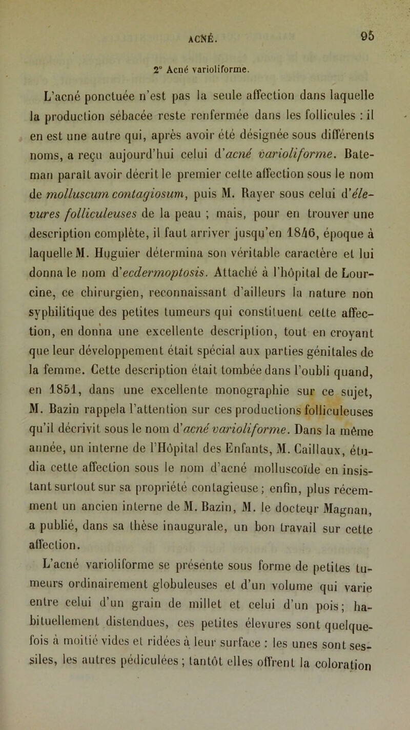 2“ Acné varioliforme. L’acné ponctuée n’est pas la seule affection dans laquelle la production sébacée reste renfermée dans les follicules : il en est une autre qui, après avoir été désignée sous différents noms, a reçu aujourd’hui celui d’acne varioliforme, Bate- man paraît avoir décrit le premier celte alfection sous le nom de molluscum contagiosum, puis M. Rayer sous celui d’^/e- vures folliculeuses de la peau ; mais, pour en trouver une description complète, il faut arriver jusqu’en lSh6, époque à laquelle M. Huguier détermina son véritable caractère et lui donna le nom d'ecdermoptosis. Attaché à l’hôpital de Lour- cine, ce chirurgien, reconnaissant d’ailleurs la nature non syphilitique des petites tumeurs qui constituent cette affec- tion, en donna une excellente description, tout en croyant que leur développement était spécial aux parties génitales de la femme. Cette descri|)tion était tombée dans l’oubli quand, en 1851, dans une excellente monographie sur ce sujet, M. Bazin rappela l’attention sur ces productions folliculeuses qu’il décrivit sous le nom d'acné varioliforme. Dans la même année, un interne de l’IIopital des Enfants, M. Caillaux, étu- dia cette affection sous le nom d’acné molluscoïde en insis- tant surtout sur sa propriété contagieuse; enfin, plus récem- ment un ancien interne de M. Bazin, M. le docteur Magnan, a publié, dans sa thèse inaugurale, un bon travail sur cette alfection. L’acné varioliforme se présente sous forme de petites tu- meurs ordinairement globuleuses et d’un volume qui varie entre celui d’un grain de millet et celui d’un pois; ha- bituellement distendues, ces petites élevures sont quelque- fois à moitié vides et ridées à leur surface : les unes sont ses- siles, les autres pédiculées; tantôt elles oflrent la coloration