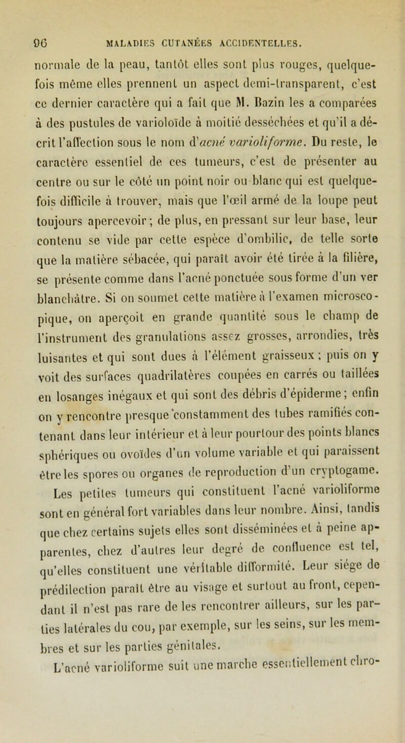 normale de la peau, tantôt elles sont plus rouges, quelque- fois même elles prennent un aspect demi-transparent, c’est ce dernier caractère qui a fait que M. Bazin les a comparées à des pustules de varioloïde à moitié desséchées et qu’il a dé- crit l’afléction sous le nom d’flcne varioliforme. Du reste, le caractère essentiel de ces tumeurs, c’est de présenter au centre ou sur le côté un point noir ou blanc qui est quelque- fois diflicile à trouver, mais que l'œil armé de la loupe peut toujours apercevoir; de plus, en pressant sur leur base, leur contenu se vide par cette espèce d’ombilic, de telle sorte que la matière sébacée, qui paraît avoir été tirée à la fdière, se présente comme dans l’acné ponctuée sous forme d’un ver blanchâtre. Si on soumet cette matière à l’examen microsco- pique, on aperçoit en grande quantité sous le champ de l’instrument des granulations assez grosses, arrondies, très luisantes et qui sont dues à l’élément graisseux ; puis on y voit des surfaces quadrilatères coupées en carrés ou taillées en losanges inégaux et qui sont des débris d’épiderme; enfin on y rencontre presque constamment des tubes ramifiés con- tenant dans leur intérieur et à leur pourtour des points blancs sphériques ou ovoïdes d’un volume variable et qui paraissent être les spores ou organes de reproduction d’un cryptogame. Les petites tumeurs qui constituent l’acné varioliforme sont en général fort variables dans leur nombre. Ainsi, tandis que chez certains sujets elles sont disséminées et à peine ap- parentes, chez d’autres leur degré de confluence est tel, qu’elles constituent une véritable dinbrmité. Leur siège de prédilection paraît être au visage et surtout au front, cepen- dant il n’est pas rare de les rencontrer ailleurs, sur les par- ties latérales du cou, par exemple, sur les seins, sur les mem- bres et sur les parties génitales. L’acné varioliforme suit une marche essentiellement chro-