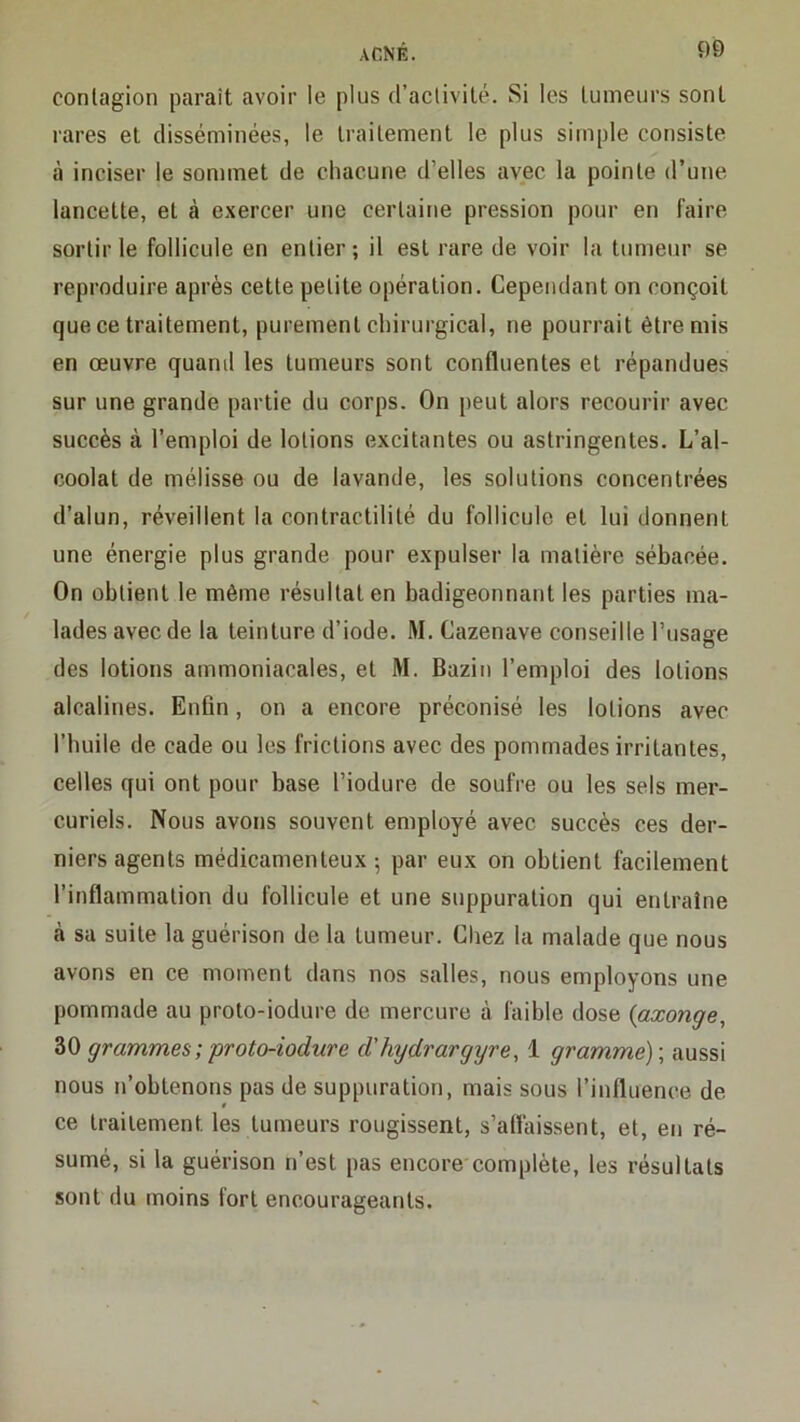 contagion paraît avoir le plus d’activité. Si les tumeurs sont rares et disséminées, le traitement le plus simple consiste à inciser le sommet de chacune d’elles avec la pointe d’une lancette, et à exercer une certaine pression pour en faire sortir le follicule en entier; il est rare de voir la tumeur se reproduire après cette petite opération. Cependant on conçoit que ce traitement, purement chirurgical, ne pourrait être mis en œuvre quand les tumeurs sont confluentes et répandues sur une grande partie du corps. On peut alors recourir avec succès à l’emploi de lotions excitantes ou astringentes. L’al- coolat de mélisse ou de lavande, les solutions concentrées d’alun, réveillent la contractilité du follicule et lui donnent une énergie plus grande pour expulser la matière sébacée. On obtient le même résultat en badigeonnant les parties ma- lades avec de la teinture d’iode. M. Cazenave conseille l’usage des lotions ammoniacales, et M. Bazin l’emploi des lotions alcalines. Enfin, on a encore préconisé les lotions avec l’buile de cade ou les frictions avec des pommades irritantes, celles qui ont pour base l’iodure de soufre ou les sels mer- curiels. Nous avons souvent employé avec succès ces der- niers agents médicamenteux ; par eux on obtient facilement l’inflammation du follicule et une suppuration qui entraîne à sa suite la guérison de la tumeur. Chez la malade que nous avons en ce moment dans nos salles, nous employons une pommade au proto-iodure de mercure à faible dose {axonge, ZQ grammes ; proto-iodure d'hydrargyre, 1 gramme)-, aussi nous n’obtenons pas de suppuration, mais sous l’influence de i ce traitement les tumeurs rougissent, s’affaissent, et, en ré- sumé, si la guérison n’est pas encore complète, les résultats sont du moins fort encourageants.