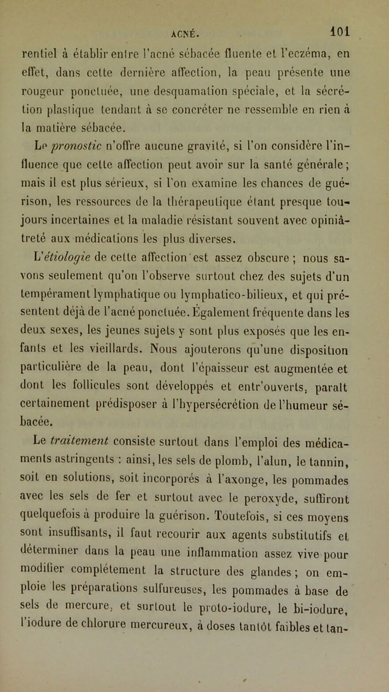 ACNÉ. loi renliel à établir entre l’acné sébacée flnenle et l’eczéma, en effet, dans cette dernière affection, la peau présente une rougeur ponctuée, une desquamation spéciale, et la sécré- tion plastique tendant à se concréter ne ressemble en rien à la matière sébacée. Le pronostic n’offre aucune gravité, si l’on considère l’in- fluence que cette affection peut avoir sur la santé générale; mais il est plus sérieux, si l’on examine les chances de gué- rison, les ressources de la thérapeutique étant presque tou- jours incertaines et la maladie résistant souvent avec opiniâ- treté aux médications les plus diverses. h'étiologie Aq CQÜG. affection est assez obscure; nous sa- vons seulement qu’on l’observe surtout chez des sujets d’un tempérament lymphatique ou lymphatico-bilieux, et qui pré- sentent déjà de l’acné ponctuée. Également fréquente dans les deux sexes, les jeunes sujets y sont plus exposés que les en- fants et les vieillards. Nous ajouterons qu’une disposition particulière de la peau, dont l’épaisseur est augmentée et dont les follicules sont développés et entr’ouverts, parait certainement prédisposer à l’hypersécrétion de l’humeur sé- bacée. Le traitement consiste surtout dans l’emploi des médica- ments astringents : ainsi, les sels de plomb, l’alun, le tannin, soit en solutions, soit incorporés à l’axonge, les pommades avec les sels de fer et surtout avec le peroxyde, suffiront quelquefois à produire la guérison. Toutefois, si ces moyens sont insuffisants, il faut recourir aux agents substitutifs et déterminer dans la peau une inflammation assez vive pour modifier complètement la structure des glandes ; on em- ploie les préparations sulfureuses, les pommades à base de sels de mercure, et surtout le proto-iodure, le bi-iodure, l iodure de chlorure mercureux, à doses tantôt faibles et tan-