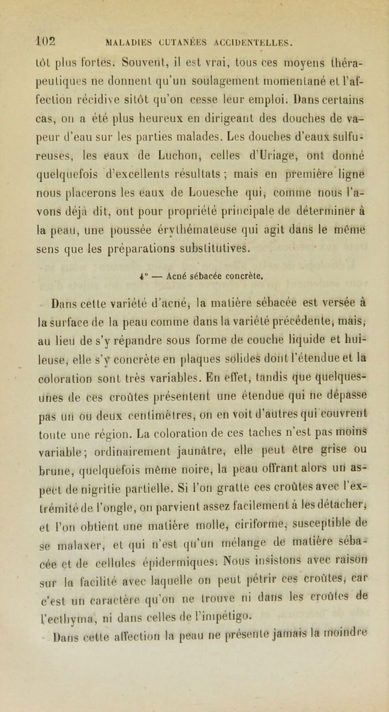 lôL plus (bries. Souvent, il est vrai, tous ces moyens Ihéra- peutiques ne tlonnenl qu’un soulagement momentané et l’af- feclion récidive sitôt qu’on cesse leur emploi. Dans certains cas, on a été plus heureux en dirigeant des douches de va- peur d’eau sur les parties malades. Les douches d’eaux sulfu- reuses, les eaux de Ludion, celles d’Uriage, ont donné quelquefois d’excellents résultats ; mais en première ligne nous placerons les eaux de Louesche qui, comme nous l’a- vons déjà dit, ont pour propriété principale de déterminer à la peau, une poussée érythémateuse qui agit dans le même sens que les préparations substitutives. 4“ — Acné sébacée concrète. Dans cette variété d’acné, la matière sébacée est versée à la surface de la peau comme dans la variété précédenlCj mais, au lieu de s’y répandre sous forme de couche liquide et hui- leuse, elle s’y concrète en plaques solides dont l’étendue et la coloration sont très variables. En effet, tandis que quelques- unes de ces croûtes présentent une étendue qui ne dépasse pas un ou deux centimètres, on en voit d’autres qui couvrent toute une région. La coloration de ces taches n’est pas moins variable; ordinairement jaunâtre, elle peut être grise ou brune, quelquefois même noire, la peau offrant alors un as- pect denigrilie partielle. Si l’on gratte ces croûtes avec 1 ex- trémité de l’ongle, on parvient assez facilement à lesdétacherj et l’on obtient une matière molle, ciriforme, susceptible de se malaxer, et qui n’est qu’un mélange de matière séba- cée et de cellules épidermiques; Nous insistons avec raison sur la facilité avec laquelle on peut pétrir ces croûtes,' car c’est un caractère qu’on ne Irouve ni dans les croûtes de l’eclbyma, ni dans celles de l’impétigo. - Dans cette allection la peau ne présente jamais la moindre