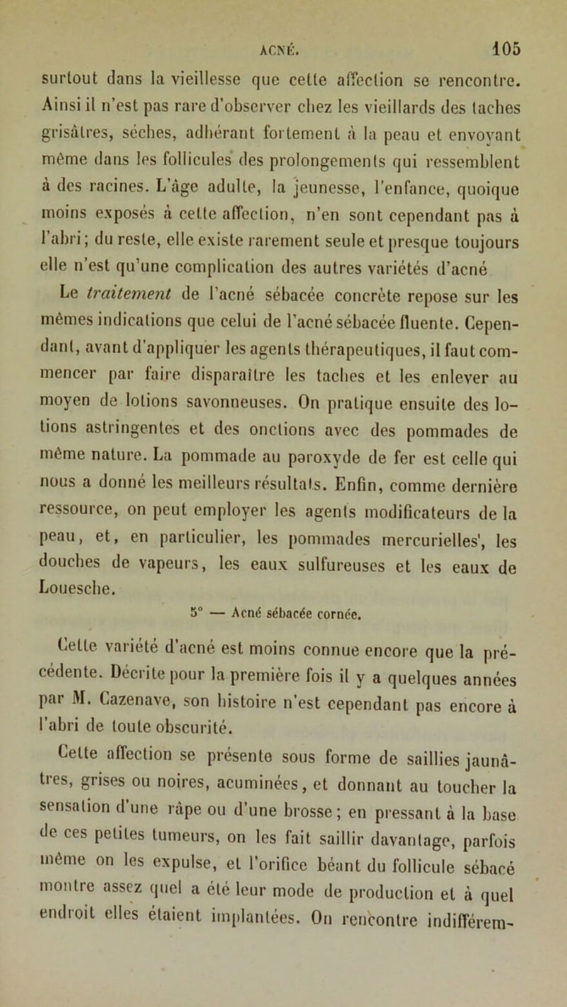 surtout dans la vieillesse que celle affection se rencontre. Ainsi il n’est pas rare d’observer chez les vieillards des taches grisâtres, sèches, adhérant fortement à la peau et envoyant même dans les follicules des prolongements qui ressemblent a des racines. L âge adulte, la jeunesse, l’enfance, quoique moins exposés à cette affection, n’en sont cependant pas à l’abri ; du reste, elle existe rarement seule et presque toujours elle n’est qu’une complication des autres variétés d’acné Le traitement de l’acné sébacée concrète repose sur les mêmes indications que celui de l’acné sébacée fluente. Cepen- dant, avant d’appliquer les agents thérapeutiques, il faut com- mencer par faire disparaître les taches et les enlever au moyen de lotions savonneuses. On pratique ensuite des lo- tions astringentes et des onctions avec des pommades de même nature. La pommade au paroxyde de fer est celle qui nous a donné les meilleurs résultats. Enfin, comme dernière ressource, on peut employer les agents modificateurs de la peau, et, en particulier, les pommades mercurielles', les douches de vapeurs, les eaux sulfureuses et les eaux de Louesche. 5“ — Acné sébacée cornée. Celte variété d’acné est moins connue encore que la pré- cédente. Décrite pour la première fois il y a quelques années par M. Cazenave, son histoire n’est cependant pas encore à l’abri de toute obscurité. Celte affection se présente sous forme de saillies jaunâ- tres, grises ou noires, acuminécs, et donnant au toucher la sensation d une râpe ou d’une brosse; en pressant à la base de ces petites tumeurs, on les fait saillir davantage, parfois même on les expulse, et l’orifice béant du follicule sébacé montre assez quel a été leur mode de production et à quel endroit elles étaient implantées. On rencontre indifférem-