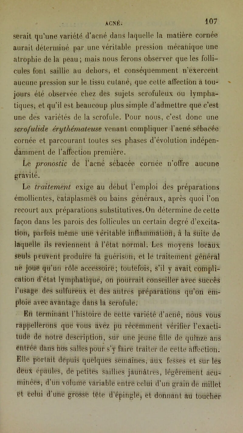 serait qu’une variété d’acné^dans laquelle la matière cornée aurait déterminé par une véritable pression mécanique une atrophie de la peau ; mais nous ferons observer que les folli- cules font saillie au dehors, et conséquemment n’exercent aucune pression sur le tissu cutané, que cette affection a tou- jours été observée chez des sujets scrofuleux ou lympha- tiques, et qu’il est beaucoup plus simple d’admettre que c’est une des variétés de la scrofule. Pour nous, c’est donc une scrofulide érythémateuse venant compliquer l’acné sébacée cornée et parcourant toutes ses phases d’évolution indépen- damment de l’affection première. Le pronostic de l’acné sébacée cornée n’offre aucune gravité. Le traitement exige au début l’emploi des préparations émollientes, tataplasmeS ou bains généraux, après quoi l’on recourt aux préparations substitutives. On détermine de cette façon dans les parois des follicules un certain degré d’excita- tion, parfois même Unfe Véritable inflammatidrJ; ,à la stiite de laquelle ils reviennent à l’état normal. Les moyens locaux seuls peuvent produire ht guérisbii, et le traitement général né joue qü’uii rôle accessoire; toutefois, s’il y avait compli- cation d’état lymphatique, on pourrait conseiller avec succès l’usage des sulfureux et des autres préparations qu’on em- ploie avec avantage dahs la Scrofule.' Eri terminant l’bistoire de Cette variété d’acné, nous vous rappellerons que Vous avez pu récemment vérifier l’exacti- tudë de notre description, sur une jeune fille de quinze ans entrée dans hds salles pour s’y faire traiter de celte affection. Elle portait depuis quelques semaines, aux fesses et sur les deux épaules, de petites saillies jaunâti'eS, légèremeht acu- miiiées, d’uti volume variable entre celui d’un grain de millet et celui d’une grosse tête d’épingle^ et donnant au toucher